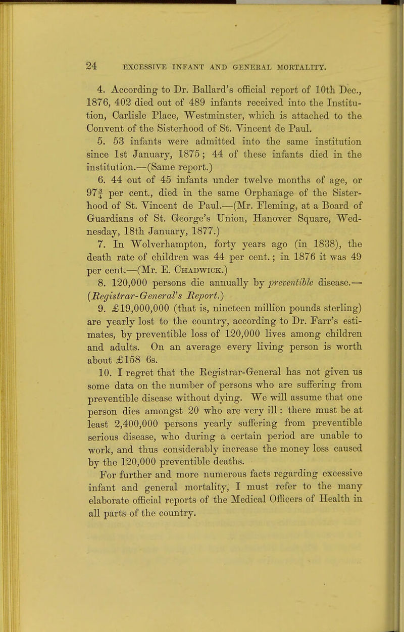 4. According to Dr. Ballard's official report of lOth Dec, 1876, 402 died out of 489 infants received into the Institu- tion, Carlisle Place, Westminster, which is attached to the Convent of the Sisterhood of St. Vincent de Paul. 5. 53 infants were admitted into the same institution since 1st January, 1875; 44 of these infants died in the institution.—(Same report.) 6. 44 out of 45 infants under twelve months of age, or 97f per cent., died in the same Orphanage of the Sister- hood of St. Vincent de Paul.—(Mr. Fleming, at a Board of Gruardians of St. George's Union, Hanover Square, Wed- nesday, 18th January, 1877.) 7. In Wolverhampton, forty years ago (in 1838), the death rate of children was 44 per cent.; in 1876 it was 49 per cent.—(Mr. E. Chadwick.) 8. 120,000 persons die annually hy preventible disease.—■ {Registrar-GeneraVs Report.) 9. £19,000,000 (that is, nineteen milKon pounds sterling) are yearly lost to the country, according to Dr. Farr's esti- mates, by preventible loss of 120,000 lives among children and adults. On an average every living person is worth about £158 6s. 10. I regret that the Registrar-General has not given us some data on the number of persons who are suffering from preventible disease without dying. We will assume that one person dies amongst 20 who are very ill: there must be at least 2,400,000 persons yearly suffering from preventible serious disease, who during a certain period are unable to work, and thus considerably increase the money loss caused by the 120,000 preventible deaths. For further and more numerous facts regarding excessive infant and general mortality, I must refer to the many elaborate official reports of the Medical Officers of Health in all parts of the country.