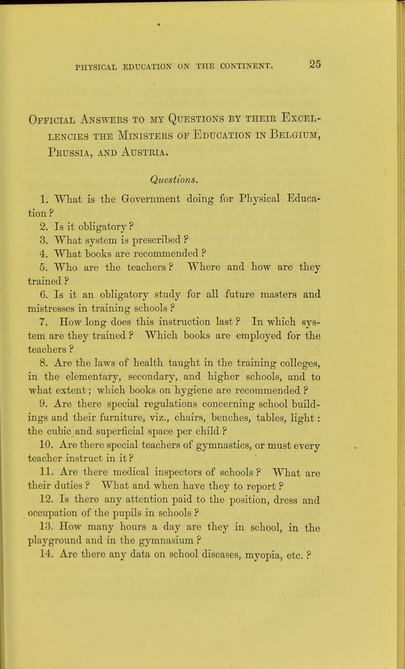 Official Answeks to my Questions by theie Excel- lencies THE Ministers of Education in Belgium, Peussia, and Austria. Questions. 1. WTiat is the Government doing for Physical Educa- tion ? 2. Is it obligatory ? 3. What system is prescribed ? 4. What books are recommended ? 5. Who are the teachers ? Where and how are they trained ? 6. Is it an obligatory study for all future masters and mistresses in training schools ? 7. How long does this instruction last ? In which sys- tem are they trained ? Which books are employed for the teachers ? 8. Are the laws of health taught in the training colleges, in the elementary, secondary, and higher schools, and to what extent; which books on hygiene are recommended ? 9. Are there special regulations concerning school build- ings and their furniture, viz., chairs, benches, tables, light: the cubic and superficial space per child ? 10. Are there special teachers of gymnastics, or must every teacher instruct in it ? 11. Are there medical inspectors of schools ? What are their duties ? What and when have they to report ? 12. Is there any attention paid to the position, dress and occupation of the pupils in schools ? 13. How many hours a day are they in school, in the playground and in the gymnasium ? 14. Are there any data on school diseases, myopia, etc. ?