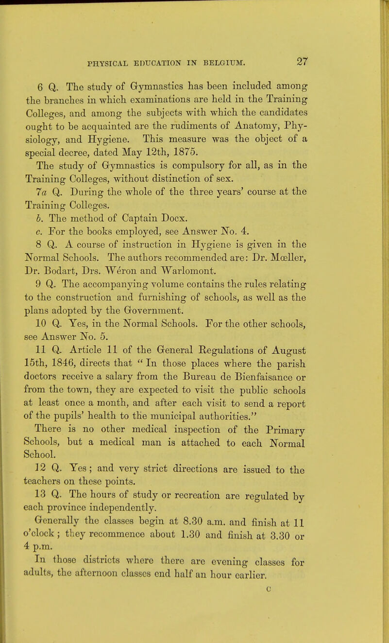 6 Q. The study of Gymnastics has been included among the branches in which examinations are held in the Training Colleges, and among the subjects with which the candidates ought to be acquainted are the rudiments of Anatomy, Phy- siology, and Hygiene. This measure was the object of a special decree, dated May 12th, 1875. The study of Gymnastics is compulsory for all, as in the Training Colleges, without distinction of sex. 7a Q. During the whole of the three years' course at the Training Colleges. b. The method of Captain Docx. c. For the books employed, see Answer No. 4. 8 Q. A course of instruction in Hygiene is given in the Normal Schools, The authors recommended are: Dr. Mealier, Dr. Bodart, Drs. Weron and Wai'lomont. 9 Q. The accompanying volume contains the rules relating to the construction and furnishing of schools, as well as the plans adopted by the Government. 10 Q. Yes, in the Normal Schools. For the other schools, see Answer No. 5. HQ. Article 11 of the General Regulations of August 15th, 1846, directs that  In those places where the parish doctors receive a salary from the Bureau de Bienfaisance or from the town, they are expected to visit the public schools at least once a month, and after each visit to send a report of the pupils' health to the municipal authorities. There is no other medical inspection of the Primary Schools, but a medical man is attached to each Normal School. ] 2 Q. Yes; and very strict directions are issued to the teachers on these points. 13 Q. The hours of study or recreation are regulated by each province independently. Generally the classes begin at 8.30 a.m. and finish at 11 o'clock; they recommence about 1.30 and finish at 3.30 or 4 p.m. In those districts where there are evening classes for adults, the afternoon classes end half an hour earlier. c