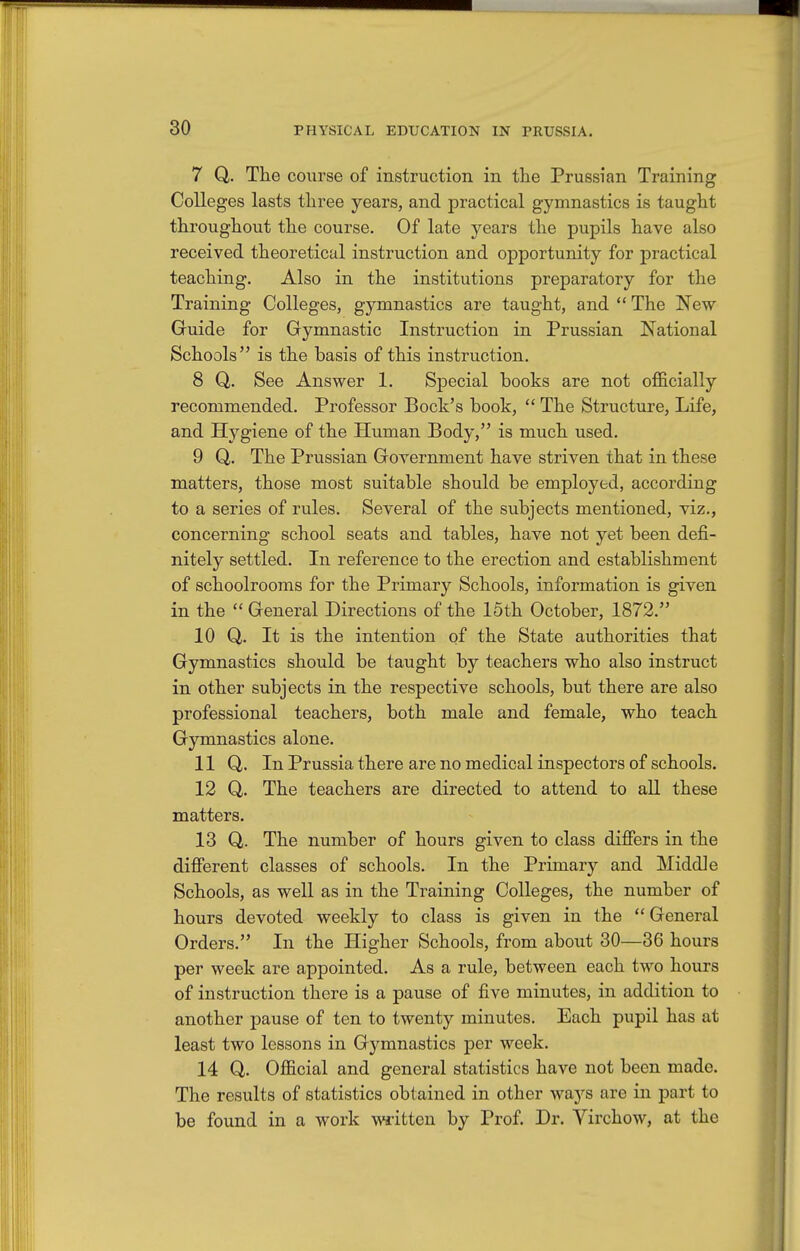 7 Q. The course of instruction in the Prussian Training Colleges lasts three years, and practical gymnastics is taught throughout the course. Of late years the pupils have also received theoretical instruction and opportunity for practical teaching. Also in the institutions preparatory for the Training Colleges, gymnastics are taught, and  The New Guide for Gymnastic Instruction in Prussian National Schools is the basis of this instruction. 8 Q. See Answer 1. Special books are not officially recommended. Professor Bock's book,  The Structure, Life, and Hygiene of the Human Body, is much used. 9 Q. The Prussian Government have striven that in these matters, those most suitable should be employed, according to a series of rules. Several of the subjects mentioned, viz., concerning school seats and tables, have not yet been defi- nitely settled. In reference to the erection and establishment of schoolrooms for the Primary Schools, information is given in the  General Directions of the 15th October, 1872. 10 Q. It is the intention of the State authorities that Gymnastics should be taught by teachers who also instruct in other subjects in the respective schools, but there are also professional teachers, both male and female, who teach Gymnastics alone. 11 Q,. In Prussia there are no medical inspectors of schools. 12 Q,. The teachers are directed to attend to all these matters. 13 Q. The number of hours given to class differs in the different classes of schools. In the Primary and Middle Schools, as well as in the Training Colleges, the number of hours devoted weekly to class is given in the  General Orders. In the Higher Schools, from about 30—36 hours per week are appointed. As a rule, between each two hours of instruction there is a pause of five minutes, in addition to another pause of ten to twenty minutes. Each pupil has at least two lessons in Gymnastics per week. 14 Q. Official and general statistics have not been made. The results of statistics obtained in other ways are in part to be found in a work written by Prof. Dr. Virchow, at the