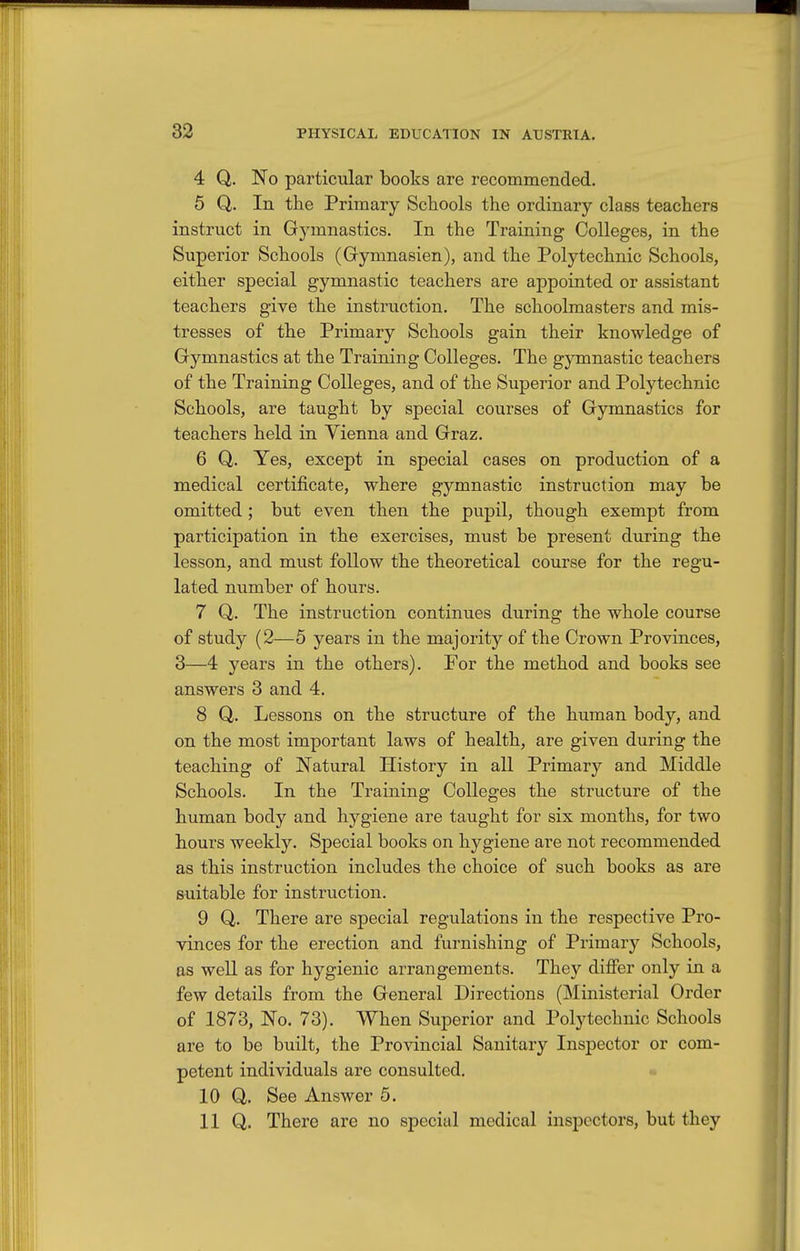 4 Q. No particular books are recommended. 5 Q. In the Primary Schools the ordinary class teachers instruct in Gymnastics. In the Training Colleges, in the Superior Schools (Gymnasien), and the Polytechnic Schools, either special gymnastic teachers are appointed or assistant teachers give the instruction. The schoolmasters and mis- tresses of the Primary Schools gain their knowledge of Gymnastics at the Training Colleges. The gymnastic teachers of the Training Colleges, and of the Superior and Polytechnic Schools, are taught by special courses of Gymnastics for teachers held in Vienna and Graz. 6 Q. Yes, except in special cases on production of a medical certificate, where gymnastic instruction may be omitted ; but even then the pupil, though exempt from participation in the exercises, must be present during the lesson, and must follow the theoretical course for the regu- lated number of hours. 7 Q. The instruction continues during the whole course of study (2—5 years in the majority of the Crown Provinces, 3—4 years in the others). For the method and books see answers 3 and 4. 8 Q. Lessons on the structure of the human body, and on the most important laws of health, are given during the teaching of Natural History in all Primary and Middle Schools. In the Training Colleges the structure of the human body and hygiene are taught for six months, for two hours weekly. Special books on hygiene are not recommended as this instruction includes the choice of such books as are suitable for instruction. 9 Q. There are special regulations in the respective Pro- vinces for the erection and furnishing of Primary Schools, as well as for hygienic arrangements. They diflPer only in a few details from the General Directions (Ministerial Order of 1873, No. 73). When Superior and Polytechnic Schools are to be built, the Provincial Sanitary Inspector or com- petent individuals are consulted. • 10 Q. See Answer 5. HQ. There are no special medical inspectors, but they