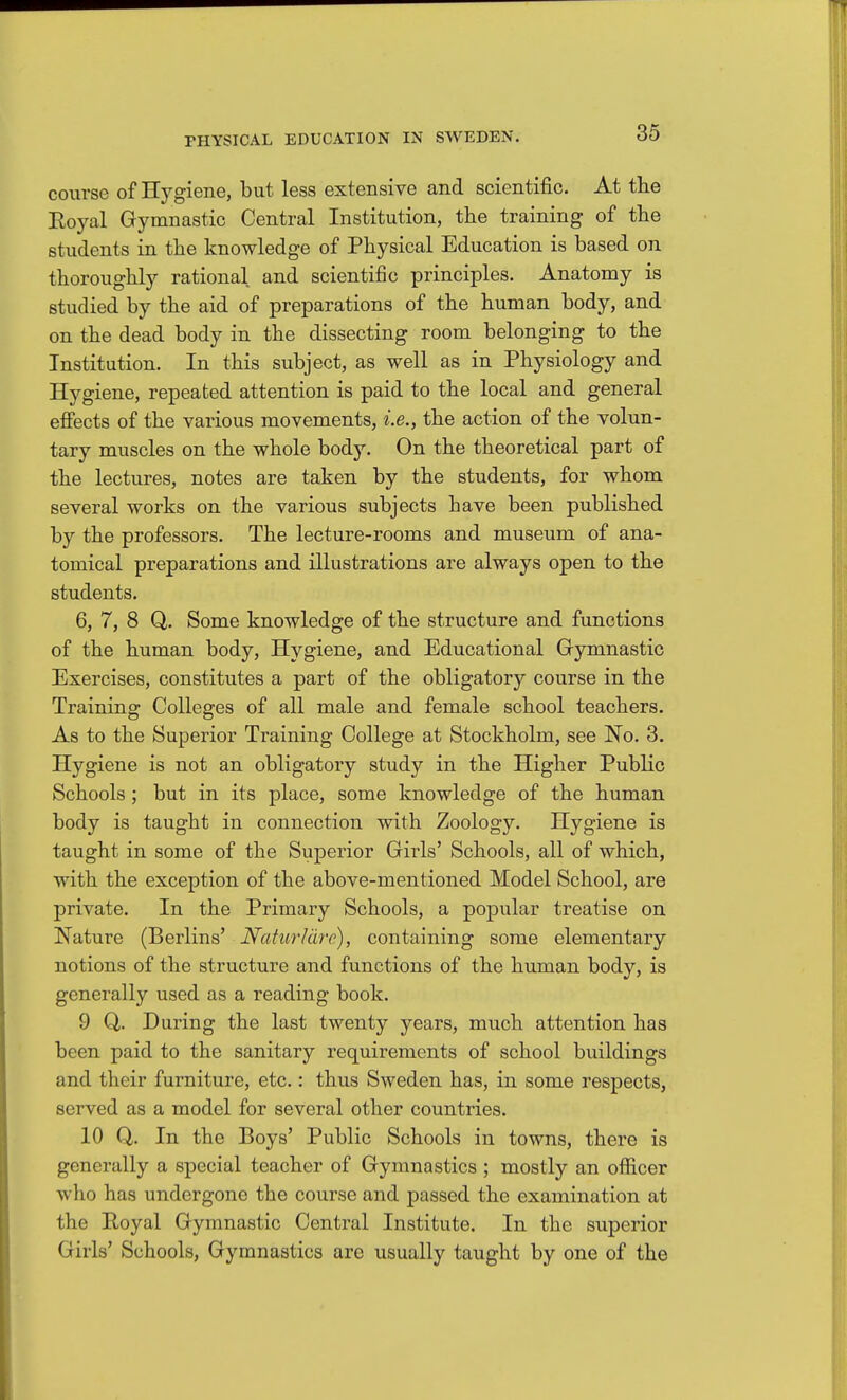 course of Hygiene, but less extensive and scientific. At tlie Royal Gymnastic Central Institution, the training of the students in the knowledge of Physical Education is based on thoroughly rational and scientific principles. Anatomy is studied by the aid of preparations of the human body, and on the dead body in the dissecting room belonging to the Institution. In this subject, as well as in Physiology and Hygiene, repeated attention is paid to the local and general efiects of the various movements, i.e., the action of the volun- tary muscles on the whole body. On the theoretical part of the lectures, notes are taken by the students, for whom several works on the various subjects have been published by the professors. The lecture-rooms and museum of ana- tomical preparations and illustrations are always open to the students. 6, 7, 8 Q. Some knowledge of the structure and functions of the human body, Hygiene, and Educational Gymnastic Exercises, constitutes a part of the obligatory course in the Training Colleges of all male and female school teachers. As to the Superior Training College at Stockholm, see No. 3. Hygiene is not an obligatory study in the Higher PubKc Schools; but in its place, some knowledge of the human body is taught in connection with Zoology. Hygiene is taught in some of the Superior Girls' Schools, all of which, with the exception of the above-mentioned Model School, are private. In the Primary Schools, a popular treatise on Nature (Berlins' iVa/twVa/r), containing some elementary notions of the structure and functions of the human body, is generally used as a reading book. 9 Q. During the last twenty years, much attention has been paid to the sanitary requirements of school buildings and their furniture, etc.: thus Sweden has, in some respects, served as a model for several other countries. 10 Q. In the Boys' Public Schools in towns, there is generally a special teacher of Gymnastics ; mostly an officer who has undergone the course and passed the examination at the Royal Gymnastic Central Institute. In the superior Girls' Schools, Gymnastics are usually taught by one of the