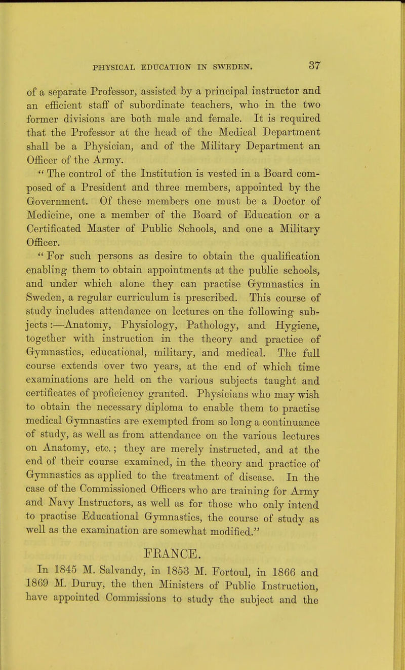 of a separate Professor, assisted by a principal instructor and an efficient staff of subordinate teachers, who in the two former divisions are both male and female. It is required that the Professor at the head of the Medical Department shall be a Physician, and of the Military Department an Officer of the Army.  The control of the Institution is vested in a Board com- posed of a President and three members, appointed by the Government. Of these members one must be a Doctor of Medicine, one a member of the Board of Education or a Certificated Master of Public Schools, and one a Military Officer.  For such persons as desire to obtain the qualification enabling them to obtain appointments at the public schools, and under which alone they can practise Gymnastics in Sweden, a regular curriculum is prescribed. This course of study includes attendance on lectures on the following sub- jects :—Anatomy, Physiology, Pathology, and Hygiene, together with instruction in the theory and practice of Gymnastics, educational, military, and medical. The full course extends over two years, at the end of which time examinations are held on the various subjects taught and certificates of proficiency granted. Physicians who may wish to obtain the necessary diploma to enable them to practise medical Gymnastics are exempted from so long a continuance of study, as well as from attendance on the various lectures on Anatomy, etc.; they are merely instructed, and at the end of their course examined, in the theory and practice of Gymnastics as applied to the treatment of disease. In the case of the Commissioned Officers who are training for Army and Navy Instructors, as well as for those who only intend to practise Educational Gymnastics, the course of study as well as the examination are somewhat modified. FEANCB. In 1845 M. Salvandy, in 1853 M. Fortoul, in 1866 and 1869 M. Duruy, the then Ministers of Public Instruction, have appointed Commissions to study the subject and the