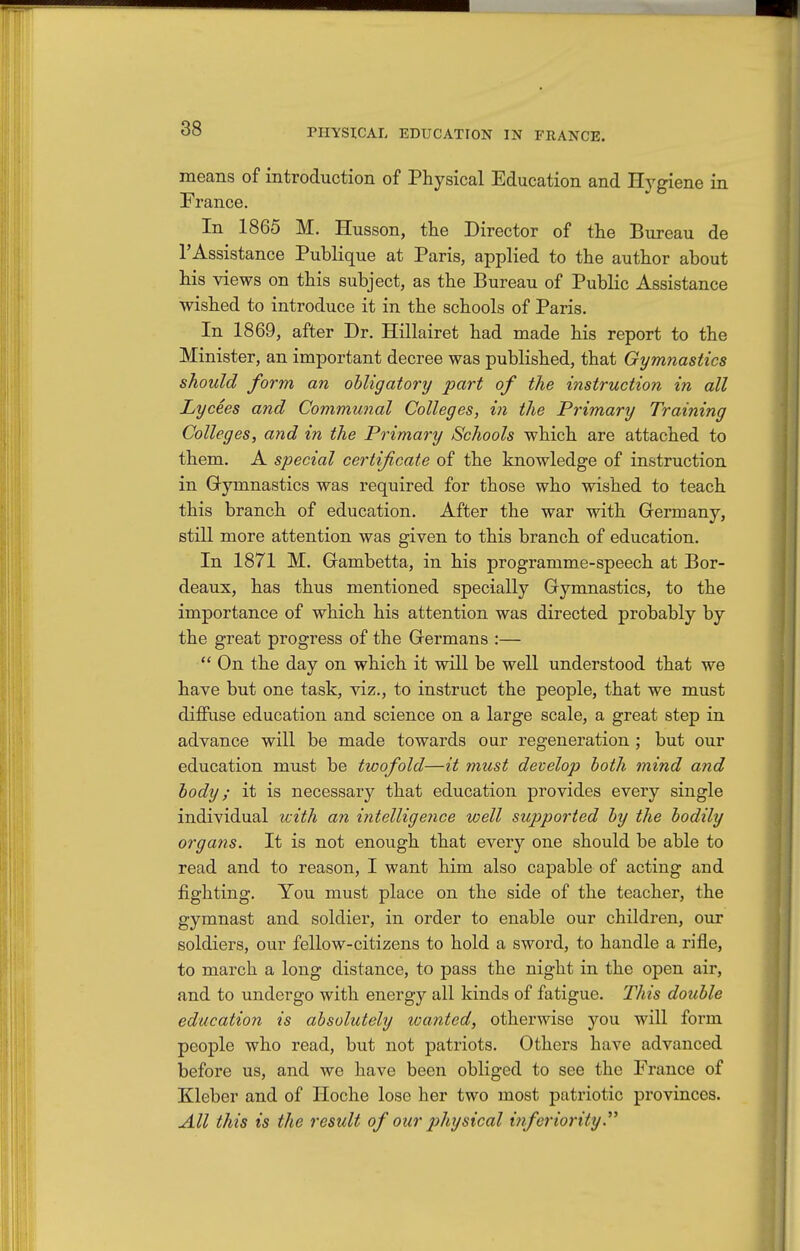 means of introduction of Physical Education and Hygiene in France. In 1865 M. Husson, the Director of the Bureau de I'Assistance Publique at Paris, applied to the author about his views on this subject, as the Bureau of Public Assistance wished to introduce it in the schools of Paris. In 1869, after Dr. Hillairet had made his report to the Minister, an important decree was published, that Gymnastics should form an ohligatory part of the instruction in all Lyce.es and Communal Colleges, in the Primary Training Colleges, and in the Primary Schools which are attached to them. A special certificate of the knowledge of instruction in Gymnastics was required for those who wished to teach this branch of education. After the war with Germany, still more attention was given to this branch of education. In 1871 M. Gambetta, in his programme-speech at Bor- deaux, has thus mentioned specially Gymnastics, to the importance of which his attention was directed probably by the great progress of the Germans :—  On the day on which it will be well understood that we have but one task, viz., to instruct the people, that we must diffuse education and science on a large scale, a great step in advance will be made towards our regeneration ; but our education must be twofold—it must develop both mind and body; it is necessary that education provides every single individual with an intelligence well supported by the bodily organs. It is not enough that every one should be able to read and to reason, I want him also capable of acting and fighting. You must place on the side of the teacher, the gymnast and soldier, in order to enable our children, our soldiers, our fellow-citizens to hold a sword, to handle a rifle, to march a long distance, to pass the night in the open air, and to undergo with energy all kinds of fatigue. This double education is absolutely wanted, otherwise you will form people who read, but not patriots. Others have advanced before us, and we have been obliged to see the France of Kleber and of Hoche lose her two most patriotic provinces. All this is the result of our physical inferiority.''^