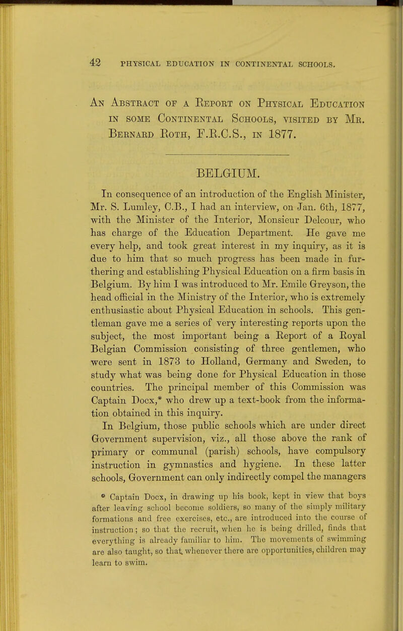 An Absteact of a Eeport on Physical Education IN SOME Continental Schools, visited by Mr. Bernard Both, F.B.C.S., in 1877. BELGIUM. In consequence of an introduction of the English Minister, Mr. S, Lumley, O.B., I had an interview, on Jan. 6th, 1877, with the Minister of the Interior, Monsieur Delcour, who has charge of the Education Department. He gave me every help, and took great interest in my inquiry, as it is due to him that so much progress has been made in fur- thering and establishing Physical Education on a firm basis in Belgium. By him I was introduced to Mr. Emile Greyson, the head official in the Ministry of the Interior, who is extremely enthusiastic about Physical Education in schools. This gen- tleman gave me a series of very interesting reports upon the subject, the most important being a Report of a Boyal Belgian Commission consisting of three gentlemen, who were sent in 1873 to Holland, Grermany and Sweden, to study what was being done for Physical Education in those countries. The principal member of this Commission was Captain Docx,* who drew up a text-book from the informa- tion obtained in this inquiry. In Belgium, those public schools which are under direct Government supervision, viz., all those above the rank of primary or communal (parish) schools, have compulsory instruction in gymnastics and hygiene. In these latter schools. Government can only indirectly compel the managers * Captain Docx, in drawing up his book, kept in view that boys after leaving school become soldiers, so many of the simply military formations and free exercises, etc., are introduced into the course of instruction; so that the recruit, when he is being drilled, finds that everything is already familiar to him. The movements of swimming are also taught, so that whenever there are opportunities, children may learn to swim.