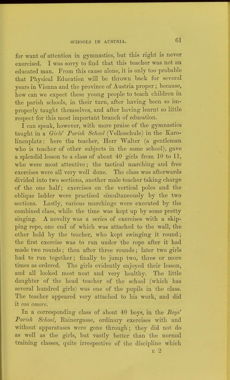 for want of attention in gymnastics, but this right is never exercised. I was sorry to find that this teacher was not an educated man. From this cause alone, it is only too probable that Physical Education will be thrown back for several years in Yienna and the province of Austria proper; because, how can we expect these young people to teach children in the parish schools, in their turn, after having been so im- properly taught themselves, and after having learnt so little respect for this most important branch of education. I can speak, however, with more praise of the gymnastics taught in a Girls' Parish School (Yolksschule) in the Karo- linenplatz: here the teacher, Herr Walter (a gentleman who is teacher of other subjects in the same school), gave a splendid lesson to a class of about 40 girls from 10 to 11, who were most attentive; the tactical marching and free exercises were all very well done. The class was afterwards divided into two sections, another male teacher taking charge of the one half; exercises on the vertical poles and the oblique ladder were practised simultaneously by the two sections. Lastly, various marchings were executed by the combined class, while the time was kept up by some pretty singing. A novelty was a series of exercises with a skip- ping rope, one end of which was attached to the wall, the other held by the teacher, who kept swinging it round; the first exercise was to run under the rope after it had made two rounds; then after three rounds; later two girls had to run together; finally to jump two, three or more times as ordered. The girls evidently enjoyed their lesson, and all looked most neat and very healthy. The little daughter of the head teacher of the school (which has several hundred girls) was one of the pupils in the class. The teacher appeared very attached to his work, and did it con amore. In a corresponding class of about 40 boys, in the Boys' Parish School, Rainergasse, ordinary exercises with and without apparatuses were gone through; they did not do as well as the girls, but vastly better than the normal training classes, quite irrespective of the discipline which E 2