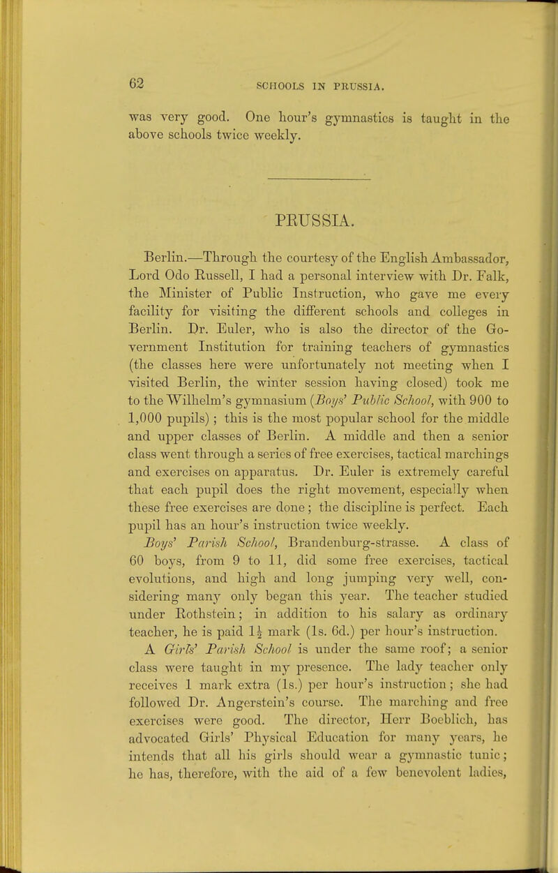 •was very good. One hour's gymnastics is taught in the above schools twice weekly. PEUSSIA. Berlin.—Through the courtesy of the English Ambassador, Lord Odo Russell, I had a personal interview with Dr. Falk, the Minister of Public Instruction, who gave me every facility for visiting the different schools and colleges in Berlin. Dr. Euler, who is also the director of the Go- vernment Institution for training teachers of gymnastics (the classes here were unfortunately not meeting when I visited Berlin, the winter session having closed) took me to the Wilhelm's gymnasium {Boys' Public School, with 900 to 1,000 pupils) ; this is the most popular school for the middle and upper classes of Berlin. A middle and then a senior class went through a series of free exercises, tactical marchings and exercises on apparatus. Dr. Euler is extremely careful that each pupil does the right movement, especially when these free exercises are done; the discipline is perfect. Each pupil has an hour's instruction twice weekly. Boys' Parish School, Brandenburg-strasse. A class of 60 boys, from 9 to 11, did some free exercises, tactical evolutions, and high and long jumping very well, con- sidering many only began this year. The teacher studied under Rothstein; in addition to his salary as ordinarj'- teacher, he is paid I5 mark (Is. 6d.) per hour's instruction. A Girls' Parish School is under the same roof; a senior class were taught in my presence. The lady teacher only receives 1 mark extra (Is.) per hour's instruction; she had followed Dr. Angerstein's course. The marching and free exercises were good. The director, Herr Boeblich, has advocated Girls' Physical Education for many years, he intends that all his girls should wear a gymnastic tunic; he has, therefore, with the aid of a few benevolent ladies,