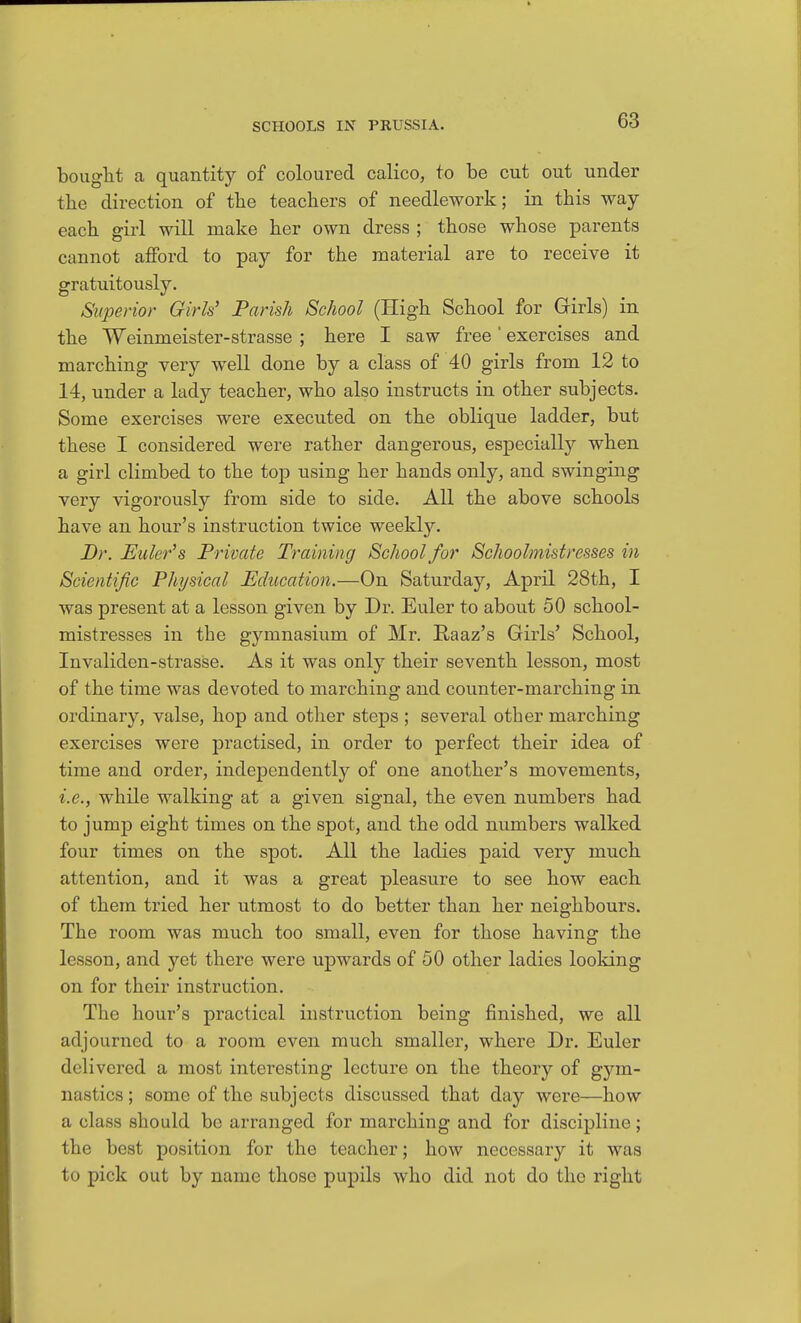 bouglit a quantity of coloured calico, to be cut out under the direction of the teachers of needlework; in this way- each girl will make her own dress ; those whose parents cannot afford to pay for the material are to receive it gratuitously. Superior Girls' Parish School (High School for Girls) in the Weinmeister-strasse ; here I saw free ' exercises and marching very well done by a class of 40 girls from 12 to 14, under a lady teacher, who also instructs in other subjects. Some exercises were executed on the oblique ladder, but these I considered were rather dangerous, especially when a girl climbed to the top using her hands only, and swinging very vigorously from side to side. All the above schools have an hour's instruction twice weekly. Dr. Euler's Private Training School for Schoolmistresses in Scientific Physical Education.—On Saturday, April 28th, I was present at a lesson given by Dr. Euler to about 50 school- mistresses in the gymnasium of Mr, Raaz's Girls' School, Invaliden-strasse. As it was only their seventh lesson, most of the time was devoted to marching and counter-marching in ordinary, valse, hop and other steps ; several other marching exercises were practised, in order to perfect their idea of time and order, independently of one another's movements, i.e., while walking at a given signal, the even numbers had to jump eight times on the spot, and the odd numbers walked four times on the spot. All the ladies paid very much attention, and it was a great pleasure to see how each of them tried her utmost to do better than her neighbours. The room was much too small, even for those having the lesson, and yet there were upwards of 50 other ladies looking on for their instruction. The hour's practical instruction being finished, we all adjourned to a room even much smaller, where Dr. Euler delivered a most interesting lecture on the theory of gym- nastics ; some of the subjects discussed that day were—how a class should be arranged for marching and for discipline; the best position for the teacher; how necessary it was to pick out by name those pupils who did not do the right