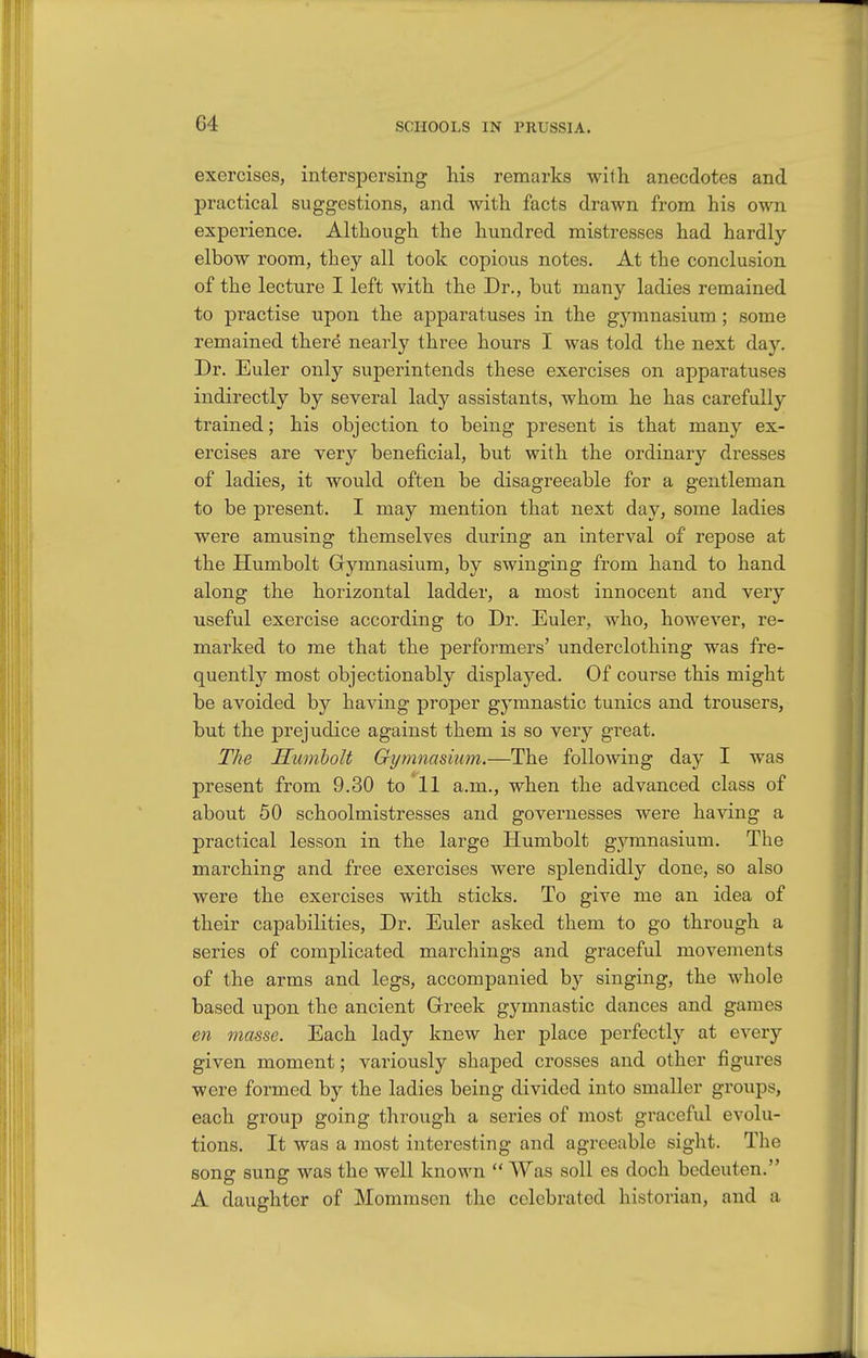 exercises, interspersing his remarks with anecdotes and practical suggestions, and with facts drawn from his own experience. Although the hundred mistresses had hardly elbow room, they all took copious notes. At the conclusion of the lecture I left with the Dr., but many ladies remained to practise upon the aj)paratuses in the gymnasium ; some remained there nearly three hours I was told the next day. Dr. Euler only superintends these exercises on apparatuses indirectly by several lady assistants, whom he has carefully trained; his objection to being present is that many ex- ercises are very beneficial, but with the ordinary dresses of ladies, it would often be disagreeable for a gentleman to be present. I may mention that next day, some ladies were amusing themselves during an interval of repose at the Humbolt Gymnasium, by swinging from hand to hand along the horizontal ladder, a most innocent and very useful exercise according to Dr. Euler, who, however, re- marked to me that the performers' underclothing was fre- quently most objectionably displayed. Of course this might be avoided by having projDer gymnastic tunics and trousers, but the prejudice against them is so very great. The Sumholt Gymnasium.—The following day I was present from 9.30 to 11 a.m., when the advanced class of about 50 schoolmistresses and governesses were having a practical lesson in the large Humbolt gymnasium. The marching and free exercises were splendidly done, so also were the exercises with sticks. To give me an idea of their capabilities, Dr. Euler asked them to go through a series of complicated marchings and graceful movements of the arms and legs, accompanied by singing, the whole based upon the ancient Greek gymnastic dances and games en masse. Each lady knew her place perfectly at every given moment; variously shaped crosses and other figures were formed by the ladies being divided into smaller groups, each group going through a series of most graceful evolu- tions. It was a most interesting and agreeable sight. The song sung was the well known Was soil es doch bedeuten. A daughter of Momrasen the celebrated historian, and a