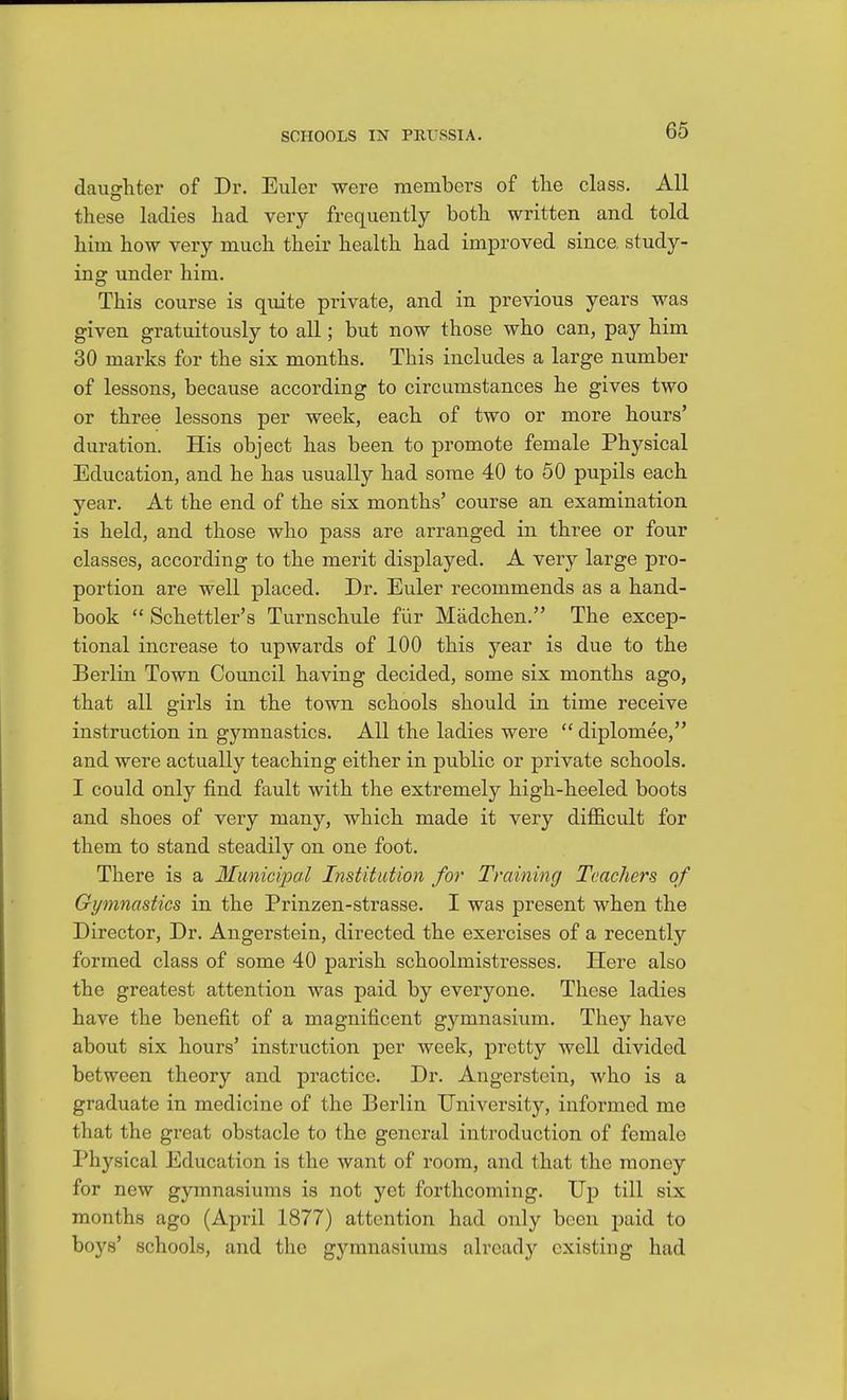daughter of Dr. Euler were members of tlie class. All these ladies had very frequently both written and told him how very much their health had improved since study- ing under him. This course is quite private, and in previous years was given gratuitously to all; but now those who can, pay him 30 marks for the six months. This includes a large number of lessons, because according to circumstances he gives two or three lessons per week, each of two or more hours' duration. His object has been to promote female Physical Education, and he has usually had some 40 to 50 pupils each year. At the end of the six months' course an examination is held, and those who pass are arranged in three or four classes, according to the merit displayed. A very large pro- portion are well placed. Dr. Euler recommends as a hand- book Schettler's Turnschule fiir Madchen. The excep- tional increase to upwards of 100 this year is due to the Berlin Town Council having decided, some six months ago, that all girls in the town schools should in time receive instruction in gymnastics. All the ladies were diplomee, and were actually teaching either in public or private schools. I could only find fault with the extremely high-heeled boots and shoes of very many, which made it very difficult for them to stand steadily on one foot. There is a Municipal Institution for Training Teachers of Gymnastics in the Prinzen-strasse. I was present when the Director, Dr. Angerstein, directed the exercises of a recently formed class of some 40 parish schoolmistresses. Here also the greatest attention was paid by everyone. These ladies have the benefit of a magnificent gymnasium. They have about six hours' instruction per week, pretty well divided between theory and practice. Dr. Angerstein, who is a graduate in medicine of the Berlin University, informed me that the great obstacle to the general introduction of female Physical Education is the want of room, and that the money for new gymnasiums is not yet forthcoming. Up till six months ago (April 1877) attention had only been paid to boys' schools, and the gymnasiums alread}'- existing had