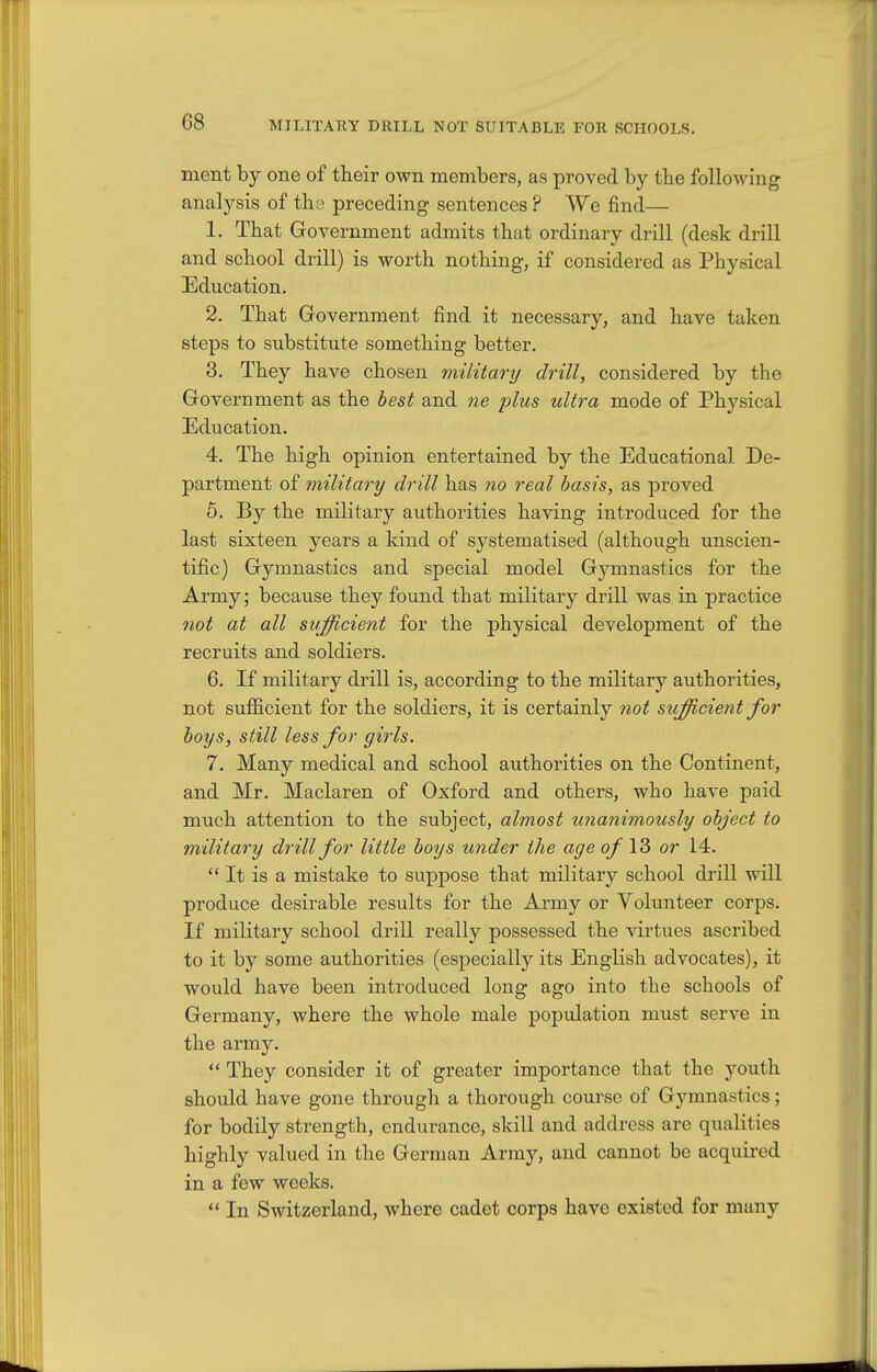 G8 MILITARY DRILL NOT SUITABLE FOR SCHOOLS. ment by one of their own members, as proved by the following analysis of the preceding sentences ? We find— 1. That Government admits that ordinary drill (desk drill and school drill) is worth nothing, if considered as Physical Education. 2. That Government find it necessary, and have taken steps to substitute something better. 3. They have chosen military drill, considered by the Government as the best and tie plus ultra mode of Physical Education. 4. The high opinion entertained by the Educational De- partment of military drill has no real basis, as proved 5. By the military authorities having introduced for the last sixteen years a kind of systematised (although unscien- tific) Gymnastics and special model Gymnastics for the Army; because they found that military drill was in practice 7iot at all sufficient for the physical development of the recruits and soldiers. 6. If military drill is, according to the military authorities, not sufficient for the soldiers, it is certainly not sufficient for boys, still less for girls. 7. Many medical and school authorities on the Continent, and Mr. Maclaren of Oxford and others, who have paid much attention to the subject, almost unanimously object to military drill for little boys under the age q/ 13 or 14.  It is a mistake to suppose that military school drill will produce desirable results for the Army or Volunteer corps. If military school drill really possessed the virtues ascribed to it by some authorities (especially its English advocates), it would have been introduced long ago into the schools of Germany, where the whole male population must serve in the army.  They consider it of greater importance that the youth should have gone through a thorough course of Gymnastics; for bodily strength, endurance, skill and address are qualities highly valued in the German Army, and cannot be acquired in a few weeks.  In Switzerland, where cadet corps have existed for many