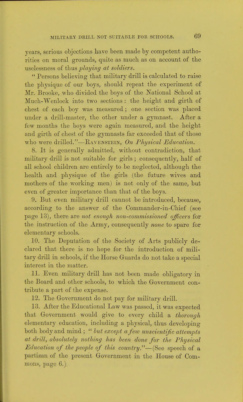 years, serious objections have been made by competent autho- rities on moral grounds, quite as much as on account of the uselessness of thus playing at soldiers.  Persons believing that military drill is calculated to raise the physique of our boys, should repeat the experiment of Mr. Brooke, who divided the boys of the National School at Much-Wenlock into two sections : the height and girth of chest of each boy was measured; one section was placed under a drill-master, the other under a gymnast. After a few months the boys were again measured, and the height and girth of chest of the gymnasts far exceeded that of those who were drilled.—Ravenstein, On Physical Educatioii. 8. It is generally admitted, without contradiction, that military drill is not suitable for girls ; consequently, half of all school children are entirely to be neglected, although the health and physique of the girls (the future wives and mothers of the working men) is not only of the same, but even of greater importance than that of the boys. 9. But even military drill cannot be introduced, because, according to the answer of the Commander-in-Chief (see page 13), there are not enough non-commissioned officers for the instruction of the Army, consequently none to spare for elementary schools. 10. The Deputation of the Society of Arts publicly de- clared that there is no hope for the introduction of mili- tary drill in schools, if the Horse Guards do not take a special interest in the matter. 11. Even military drill has not been made obligatory in the Board and other schools, to which the Government con- tribute a part of the expense. 12. The Government do not pay for military drill. 13. After the Educational Law was passed, it was expected that Government would give to every child a thorough elementary education, including a plajj-sical, thus developing both body and mind ;  hut except a few unscientijic attempts at drill, absolutely nothing has been done for the Physical Education of the people of this country—(See speech of a partisan of the present Government in the House of Com- mons, page 6.)