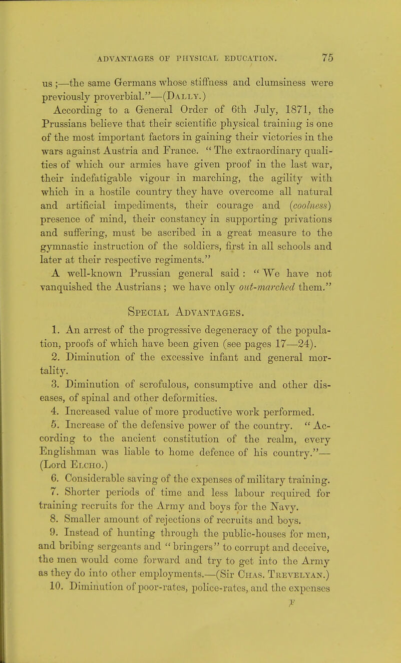 US ;—tlie same Germans wliose stiffaess and clumsiness were previously proverbial.—(Dally. ) According to a General Order of 6tli July, 1871, the Prussians believe that their scientific physical training is one of the most important factors in gaining their victories in the wars against Austria and France.  The extraordinary quali- ties of which our armies have given proof in the last war, their indefatigable vigour in marching, the agility with which in a hostile country they have overcome all natural and artificial impediments, their courage and (coolness) presence of mind, their constancy in supporting privations and sufiering, must be ascribed in a great measure to the gymnastic instruction of the soldiers, first in all schools and later at their respective regiments. A well-known Prussian general said:  We have not vanquished the Austrians ; we have only out-marched them. Special Advantages. 1. An arrest of the progressive degeneracy of the popula- tion, proofs of which have been given (see pages 17—24). 2. Diminution of the excessive infant and general mor- tality. 3. Diminution of scrofulous, consumptive and other dis- eases, of spinal and other deformities. 4. Increased value of more productive work performed. 6. Increase of the defensive power of the country.  Ac- cording to the ancient constitution of the realm, every Englishman was liable to home defence of his country.— (Lord Elcho.) 6. Considerable saving of the expenses of military training. 7. Shorter periods of time and less labour required for training recruits for the Army and boys for the Navy. 8. Smaller amount of rejections of recruits and boys. 9. Instead of hunting through the public-houses for men, and bribing sergeants and  bringers to corrupt and deceive, the men would come forward and try to get into the Army as they do into other employments.—(Sir Ciias. Trevelyan.) 10. Diminution of poor-rates, police-rates, and the expenses