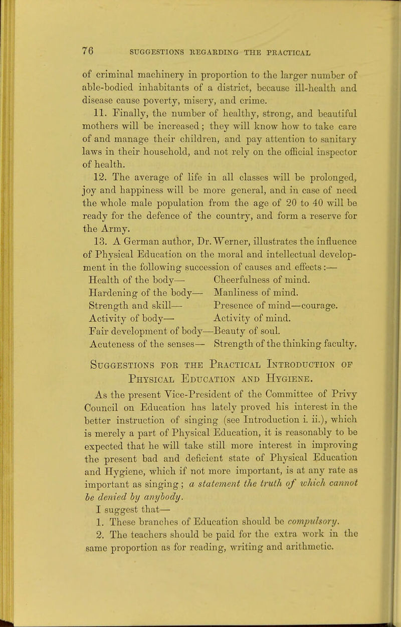 of criminal machinery in proportion to the larger number of able-bodied inhabitants of a district, because ill-health and disease cause poverty, misery, and crime. 11. Finally, the number of healthy, strong, and beautiful mothers will be increased; they will know how to take care of and manage their children, and pay attention to sanitary laws in their household, and not rely on the official inspector of health. 12. The average of life in all classes will be prolonged, joy and happiness will be more general, and in case of need the whole male population from the age of 20 to 40 will be ready for the defence of the country, and form a reserve for the Army. 13. A German author, Dr. Werner, illustrates the influence of Physical Education on the moral and intellectual develop- ment in the following succession of causes and efiects:— Health of the body— Cheerfulness of mind. Hardening of the body— Manliness of mind. Strength and skill— Presence of mind—courage. Activity of body— Activity of mind. Fair development of body—Beauty of soul. Acuteness of the senses— Strength of the thinking faculty. Suggestions for the Peactical Introduction op Physical Education and Hygiene. As the present Vice-President of the Committee of Privy Council on Education has lately proved his interest in the better instruction of singing (see Introduction i. ii.), which is merely a part of Physical Education, it is reasonably to be expected that he will take still more interest in improving the present bad and deficient state of Physical Education and Hygiene, which if not more important, is at any rate as important as singing; a statement the truth of xohicli cannot he denied hy anybody. I suggest that— 1. These branches of Education should be compulsory. 2. The teachers should be paid for the extra work in the same proportion as for reading, writing and arithmetic.
