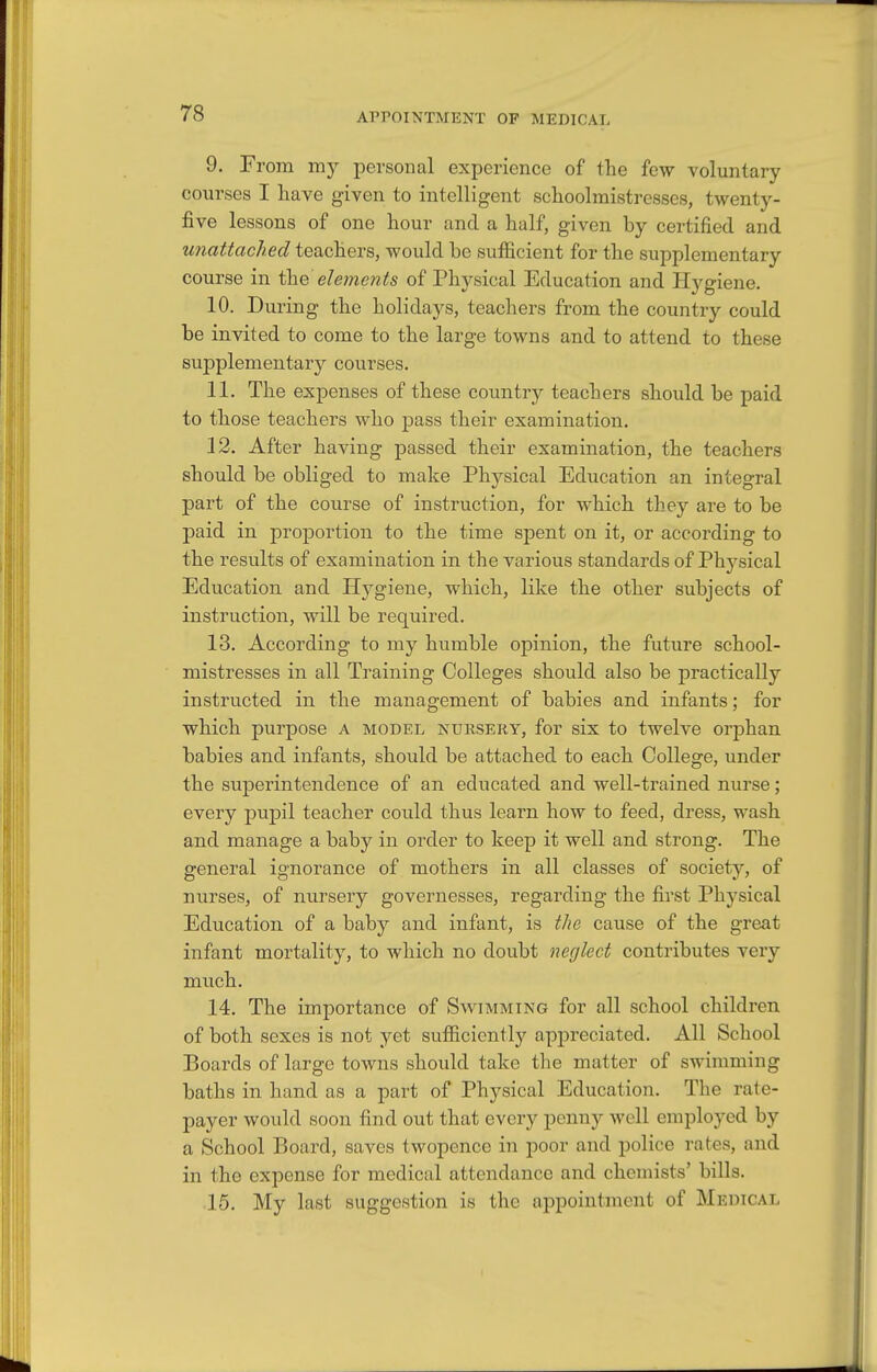 APPOINTMENT OF MEDICAL 9. From my personal experience of the few voluntary courses I have given to intelligent schoolmistresses, twenty- five lessons of one hour and a half, given by certified and unattached teachers, would be sufficient for the supplementary course in the eleme?its of Physical Education and Hygiene. 10. During the holidays, teachers from the country could be invited to come to the large towns and to attend to these sujaplementary courses. 11. The expenses of these country teachers should be paid to those teachers who pass their examination. 12. After having passed their examination, the teachers should be obliged to make Physical Education an integral part of the course of instruction, for which they are to be paid in proportion to the time spent on it, or according to the results of examination in the various standards of Physical Education and Hygiene, which, like the other subjects of instruction, will be required. 13. According to my humble opinion, the future school- mistresses in all Training Colleges should also be practically instructed in the management of babies and infants; for which purpose A model nursery, for six to twelve orphan babies and infants, should be attached to each College, under the superintendence of an educated and well-trained nurse; every pupil teacher could thus learn how to feed, dress, wash and manage a baby in order to keep it well and strong. The general ignorance of mothers in all classes of society, of nurses, of nursery governesses, regarding the first Physical Education of a baby and infant, is tlie cause of the great infant mortality, to which no doubt neglect contributes very much. 14. The importance of Swimming for all school children of both sexes is not yet sufficiently apj)reciated. All School Boards of large towns should take tlie matter of swimming baths in hand as a part of Physical Education. The rate- payer would soon find out that every penny well employed by a School Board, saves twopence in poor and police rates, and in the expense for medical attendance and chemists' bills. 15. My last suggestion is the appointment of Medical