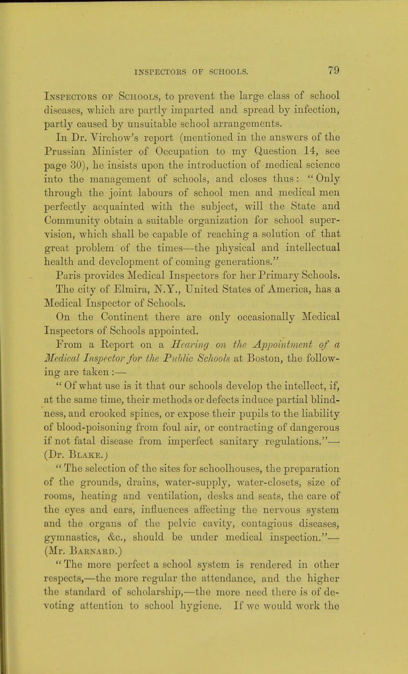 Inspectors of Schools, to prevent the large class of school diseases, which are partly imparted and spread by infection, partly caused by unsuitable school arrangements. In Dr. Virchow^s report (mentioned in the answers of the Prussian Minister of Occupation to my Question 14, see page 30), he insists upon the introduction of medical science into the management of schools, and closes thus:  Only through the joint labours of school men and medical men perfectly acquainted with the subject, will the State and Community obtain a suitable organization for school super- vision, which shall be capable of reaching a solution of that great problem of the times—the physical and intellectual health and develojoment of coming generations. Paris provides Medical Inspectors for her Primary Schools. The city of Elmira, N.Y., United States of America, has a Medical Inspector of Schools. On the Continent there are only occasionally Medical Inspectors of Schools appointed. From a Report on a Hearing on the Appointment of a Medical Inspector for the Public Schools at Boston, the follow- ing are taken:—  Of what use is it that our schools develop the intellect, if, at the same time, their methods or defects induce partial blind- ness, and crooked spines, or expose their pupils to the liability of blood-poisoning from foul air, or contracting of dangerous if not fatal disease from imperfect sanitary regulations.— (Dr. Blake.;  The selection of the sites for schoolhouses, the preparation of the grounds, drains, water-supply, water-closets, size of rooms, heating and ventilation, desks and seats, the care of the eyes and ears, influences afiecting the nervous system and the organs of the pelvic cavity, contagious diseases, gymnastics, &c., should be under medical inspection.— (Mr. Barnard.)  The more perfect a school system is rendered in other respects,—the more regular the attendance, and the higher the standard of scholarship,—tbe more need there is of de- voting attention to school hygiene. If we would work the