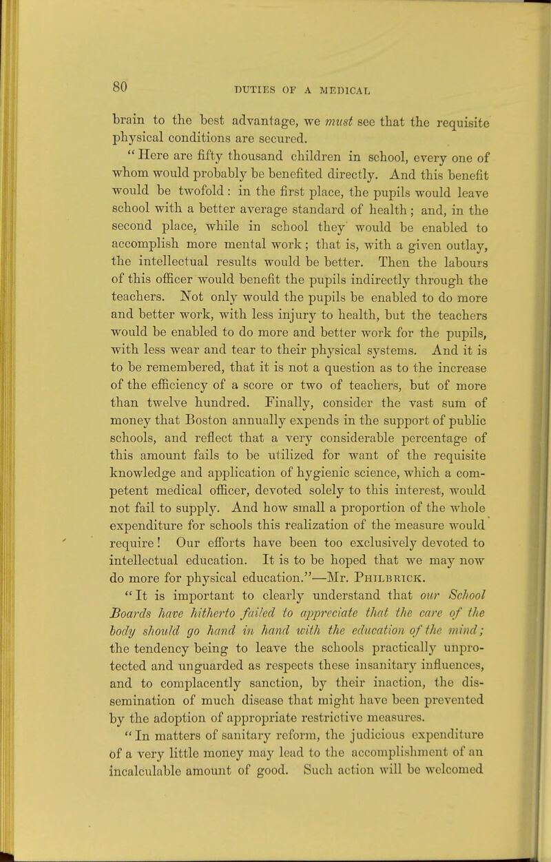 DUTIES OF A MEDICAL brain to the best advantage, we must see that the requisite physical conditions are secured.  Here are fifty thousand children in school, every one of whom would probably be benefited directly. And this benefit would be twofold : in the first place, the pupils would leave school with a better average standard of health; and, in the second place, while in school they would be enabled to accomplish more mental work; that is, with a given outlay, the intellectual results would be better. Then the labours of this officer would benefit the pupils indirectly through the teachers. Not only would the pupils be enabled to do more and better work, with less injury to health, but the teachers would be enabled to do more and better work for the pupils, with less wear and tear to their physical systems. And it is to be remembered, that it is not a question as to the increase of the efficiency of a score or two of teachers, but of more than twelve hundred. Finally, consider the vast sum of money that Boston annually expends in the support of public schools, and reflect that a very considerable percentage of this amount fails to be utilized for want of the requisite knowledge and application of hygienic science, which a com- petent medical officer, devoted solely to this interest, would not fail to supply. And how small a proportion of the whole expenditure for schools this realization of the measure would require! Our efibrts have been too exclusively devoted to intellectual education. It is to be hoped that we may now do more for physical education.—Mr. Philbrick. It is important to clearly understand that our ScJiool Boards have hitherto failed to appreciate that the care of the body should go hand in hand tvith the education of the mind; the tendency being to leave the schools practically unpro- tected and unguarded as respects these insanitary influences, and to complacently sanction, by their inaction, the dis- semination of much disease that might have been prevented by the adoption of appropriate restrictive measures. In matters of sanitary reform, the judicious expenditure of a very little money may lead to the accomplishment of an incalculable amount of good. Such action will be welcomed