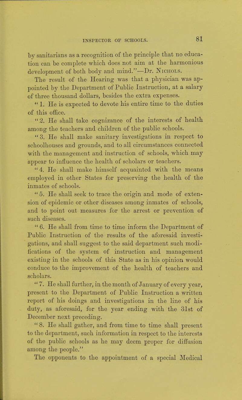 by sanitarians as a recognition of the principle that no educa- tion can be complete which does not aim at the harmonious development of both body and mind.—Dr. Nichols. The result of the Hearing was that a physician was ap- pointed by the Department of Public Instruction, at a salary of three thousand dollars, besides the extra expenses. 1. He is expected to devote his entire time to the duties of this office. 2. He shall take cognizance of the interests of health among the teachers and children of the public schools. 3. He shall make sanitary investigations in respect to schoolhouses and grounds, and to all circumstances connected with the management and instruction of schools, which may appear to influence the health of scholars or teachers. 4. He shall make himself acquainted with the means employed in other States for preserving the health of the inmates of schools. 5. He shall seek to trace the origin and mode of exten- sion of epidemic or other diseases among inmates of schools, and to point out measures for the arrest or prevention of such diseases.  6. He shall from time to time inform the Department of Public Instruction of the results of the aforesaid investi- gations, and shall suggest to the said department such modi- fications of the system of instruction and management existing in the schools of this State as in his opinion would conduce to the improvement of the health of teachers and scholars.  7. He shall further, in the month of January of every year, present to the Department of Public Instruction a written report of his doings and investigations in the line of his duty, as aforesaid, for the year ending with the 31st of December next preceding. 8. He shall gather, and from time to time shall present to the department, such information in respect to the interests of the public schools as he may deem proper for diffusion among the people. The opponents to the appointment of a special Medical