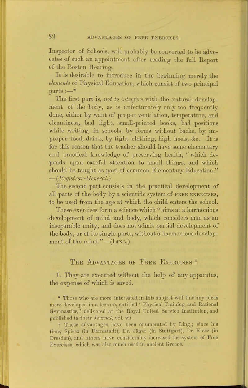 Inspector of Schools, will probably be converted to be advo- cates of such an appointment after reading the full Eeport of the Boston Hearing. It is desirable to introduce in the beginning merely the elements of Physical Education, which consist of two principal parts :—* The first part is, not to interfere with the natural develop- ment of the body, as is unfortunately only too frequently done, either by want of proper ventilation, temperature, and cleanliness, bad light, small-printed books, bad positions while writing, in schools, by forms without backs, by im- proper food, drink, by tight clothing, high heels, &c. It is for this reason that the teacher should have some elementary and practical knowledge of preserving health, which de- pends upon careful attention to small things, and which should be taught as part of common Elementary Education. — [Registrar- General.) The second part consists in the practical development of all parts of the body by a scientific system of free exercises, to be used from the age at which the child enters the school. These exercises form a science which aims at a harmonious development of mind and body, which considers man as an inseparable unity, and does not admit partial development of the body, or of its single parts, without a harmonious develop- ment of the mind.—(Ling.) The Advantages of Free Exercises.f 1. They are executed without the help of an5^ apparatus, the expense of which is saved. * Those who are more interested in this subject will find my ideas more developed in a lecture, entitled  Physical Training and Rational Gymnastics, delivered at the Royal United Service Institution, and published in their Journal, vol. vii. f These advantages have been enumerated by Ling; since his time, Spicsz (in Darmstadt), Dr. Jilgor (in Stuttgart), Dr. Klosz (in Dresden), and others have considerably increased the sj'stem of Free Exercises, which was also much used in ancient Greece.