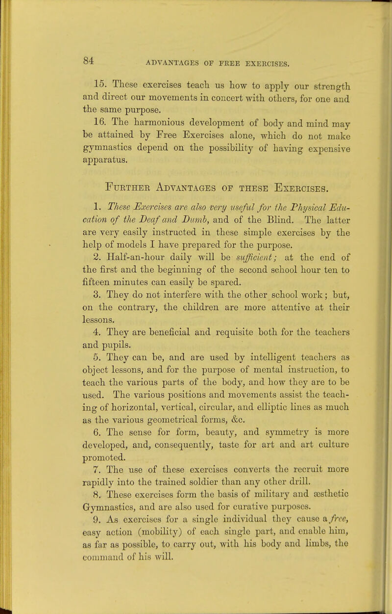 15. These exercises teacTi us how to apply our strength and direct our movements in concert with others, for one and the same purpose. 16. The harmonious development of body and mind may be attained by Free Exercises alone, which do not make gymnastics depend on the possibility of having expensive apparatus. Further Advantages op these Exercises. 1. These Exercises are also very useful for the Physical Edu- cation of the Deaf and Dumb, and of the Blind. The latter are very easily instructed in these simple exercises by the help of models I have prepared for the purpose. 2. Half-an-hour daily will be sufficient; at the end of the first and the beginning of the second school hour ten to fifteen minutes can easily be spared. 3. They do not interfere with the other school work; but, on the contrary, the children are more attentive at their lessons. 4. They are beneficial and requisite both for the teachers and pupils. 5. They can be, and are used by intelligent teachers as object lessons, and for the purpose of mental instruction, to teach the various parts of the body, and how they are to be used. The various positions and movements assist the teach- ing of horizontal, vertical, circular, and elliptic lines as much as the various geometrical forms, &c. 6. The sense for form, beauty, and symmetry is more developed, and, consequently, taste for art and art culture promoted. 7. The use of these exercises converts the recruit more rapidly into the trained soldier than any other drill. 8. These exercises form the basis of military and assthetic Gymnastics, and are also used for curative purposes. 9. As exercises for a single individual they cause a, free, easy action (mobility) of each single part, and enable him, as far as possible, to carry out, with his body and limbs, the command of his will.