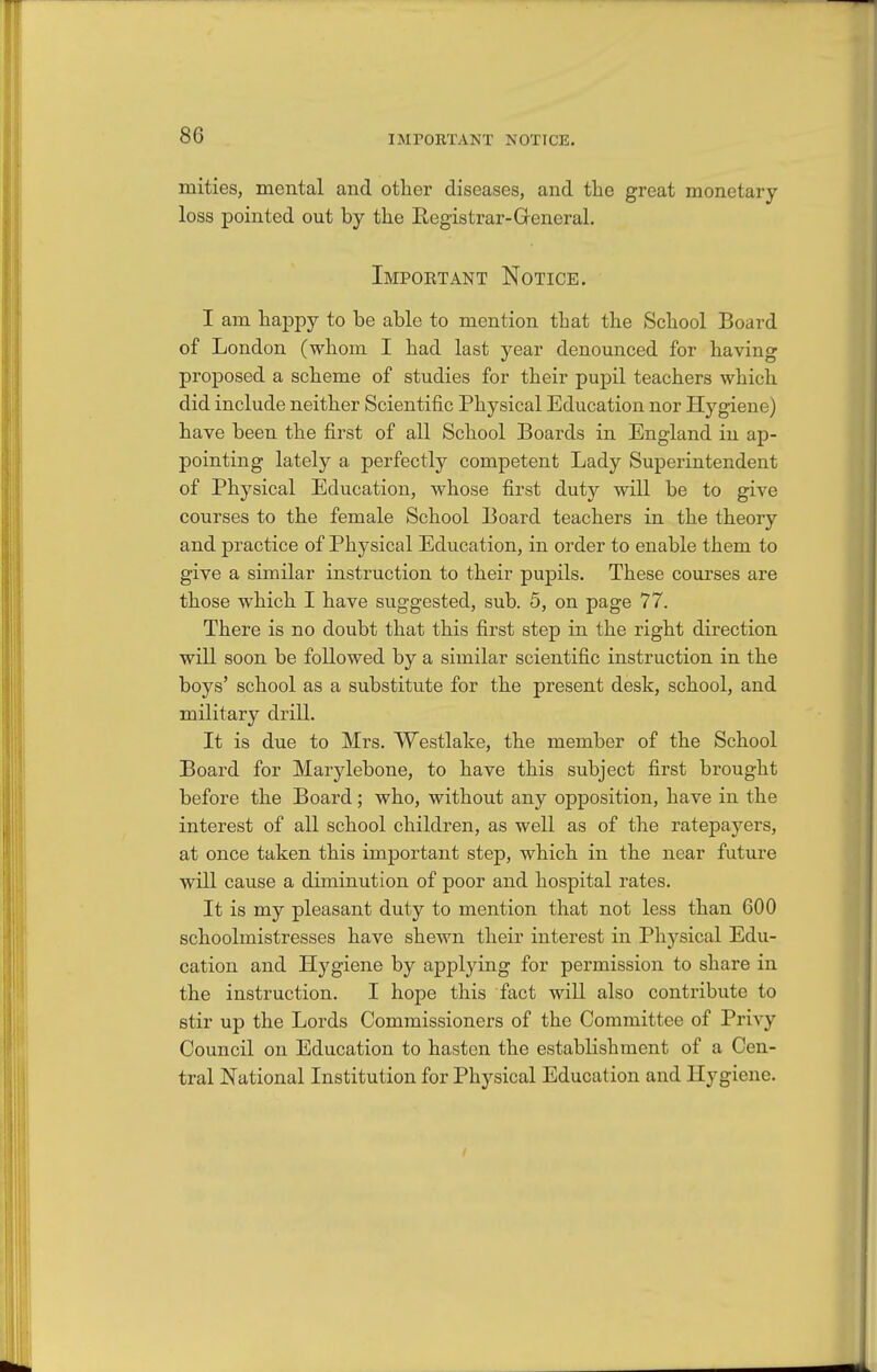IMPORTANT NOTICE, mities, mental and other diseases, and tlie great monetary- loss pointed out by the Eegistrar-General. Impoetant Notice. I am happy to be able to mention that the School Board of London (whom I had last year denounced for having proposed a scheme of studies for their pupil teachers which did include neither Scientific Physical Education nor Hygiene) have been the first of all School Boards in England in ap- pointing lately a perfectly competent Lady Superintendent of Physical Education, whose first duty will be to give courses to the female School Board teachers in the theory and practice of Physical Education, in order to enable them to give a similar instruction to their pupils. These courses are those which I have suggested, sub. 5, on page 77. There is no doubt that this first step in the right direction will soon be followed by a similar scientific instruction in the boys' school as a substitute for the present desk, school, and military drill. It is due to Mrs. Westlake, the member of the School Board for Marylebone, to have this subject first brought before the Board; who, without any opposition, have in the interest of all school children, as well as of the ratepayers, at once taken this important step, which in the near future will cause a diminution of poor and hospital rates. It is my pleasant duty to mention that not less than 600 schoolmistresses have shewn their interest in Ph3^sical Edu- cation and Hygiene by applying for permission to share in the instruction. I hope this fact will also contribute to stir up the Lords Commissioners of the Committee of Privy Council on Education to hasten the establishment of a Cen- tral National Institution for Physical Education and Hygiene.
