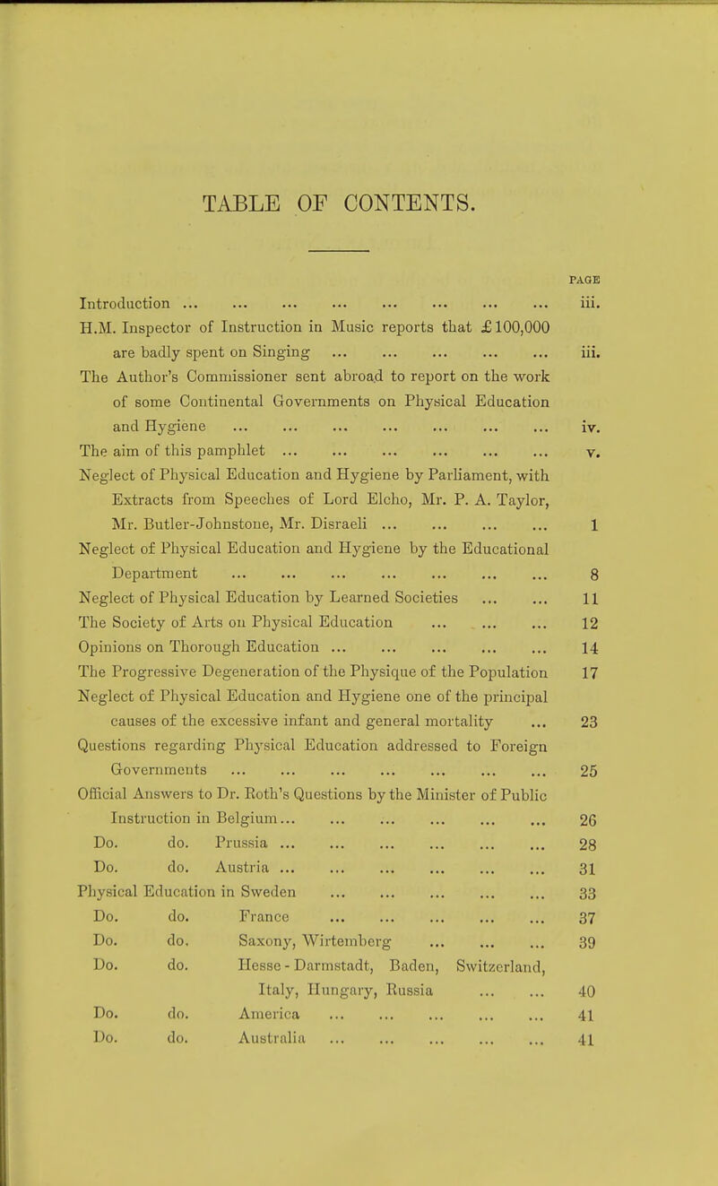 PAGE Introduction ... ... ... ... ... ... iii. H.M. Inspector of Instruction in Music reports that £100,000 are badly spent on Singing iii. The Author's Commissioner sent abroad to report on the work of some Continental Governments on Physical Education and Hygiene ... ... ... ... ... ... ... iv. The aim of this pamphlet v. Neglect of Physical Education and Hygiene by Parliament, with Extracts from Speeches of Lord Elcho, Mr. P. A. Taylor, Ml-. Butler-Johnstone, Mr. Disraeli ... ... ... ... 1 Neglect of Physical Education and Hygiene by the Educational Department ... ... ... ... ... ... ... 8 Neglect of Physical Education by Learned Societies ... ... 11 The Society of Arts on Physical Education ... ... ... 12 Opinions on Thorough Education ... ... ... ... ... 14 The Progressive Degeneration of the Physique of the Population 17 Neglect of Physical Education and Hygiene one of the principal causes of the excessive infant and general mortality ... 23 Questions regarding Physical Education addressed to Foreign Governments ... ... ... ... ... ... ... 25 Official Answers to Dr. Roth's Questions by the Minister of Public Instruction in Belgium... ... ... ... ... ... 26 Do. do. Prussia ... ... ... ... ... ... 28 Do. do. Austria 31 Physical Education in Sweden ... ... ... ... ... 33 Do. do. France 37 Do. do. Saxony, Wirtemberg 39 Do. do. Hesse - Darmstadt, Baden, Switzerland, Italy, Hungary, Russia 40 Do. do. America ... ... ... ... ... 41 Do. do. Australia ... ... ... ... ... 41