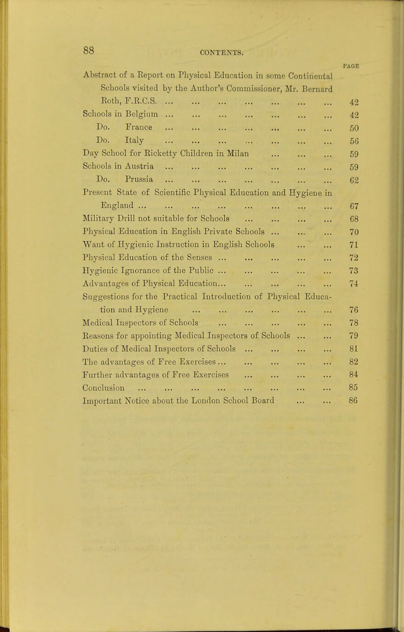 CONTENTS. PAGE Abstract of a Report on Physical Education in some Continental Schools visited by the Author's Commissioner, Mr. Bernard Roth, F.R.C.S 42 Schools in Belgium 42 Do. France 50 Do. Italy 5G Day School for Ricketty Children in Milan 59 Schools in Austria ... ... ... 59 Do. Prussia 02 Present State of Scientific Physical Education and Hygiene in England 67 Military Drill not suitable for Schools 68 Physical Education in English Private Schools ... 70 Want of Hygienic Instruction in English Schools ... ... 71 Physical Education of the Senses ... ... ... 72 Hygienic Ignorance of the Public ... ... ... ... ... 73 Advantages of Physical Education... ... ... ... ... 74 Suggestions for the Practical Introduction of Physical Educa- tion and Hygiene ... 76 Medical Inspectors of Schools ... ... 78 Reasons for appointing Medical Inspectors of Schools ... ... 79 Duties of Medical Inspectors of Schools 81 The advantages of Free Exercises ... ... 82 Further advantages of Free Exercises 84 Conclusion ... ... ... 85 Important Notice about the London School Board 86