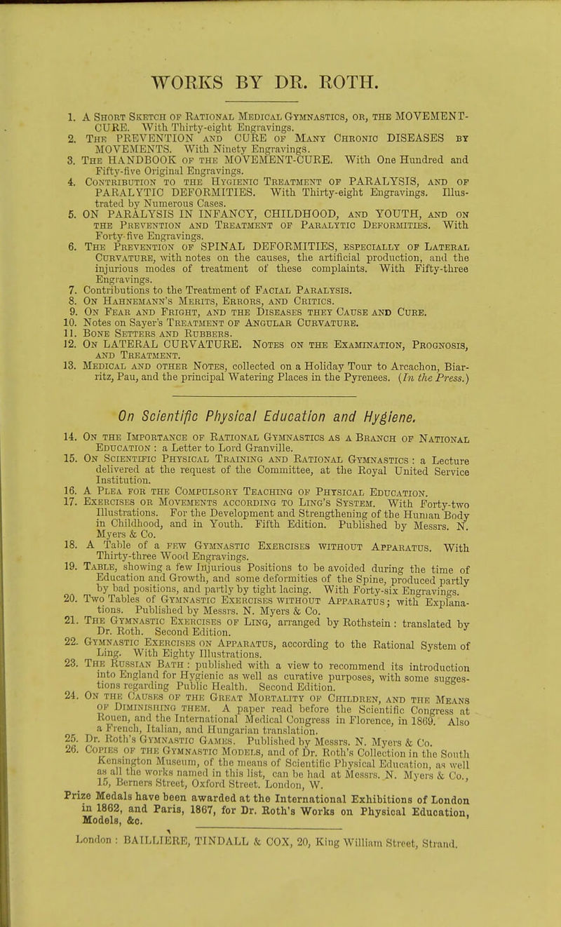 WORKS BY DR. ROTH. 1. A Short Skktch of Rational Medical Gymnastics, or, the MOVEMENT- CURE. With Thirty-eight Engravings. 2. The PREVENTION and CURE of Many Chronic DISEASES by MOVEMENTS. With Ninety Engr.avings. 3. The HANDBOOK of the MOVEMENT-CURE. With One Hundred and Fifty-five Original Engravings. 4. Contribution to the Hygienic Treatment of PARALYSIS, and op PARALYTIC DEFORMITIES. With Tliirty-eight Engravings. Illus- trated by Numerous Cases. 6. ON PARALYSIS IN INFANCY, CHILDHOOD, and YOUTH, and on the Prevention and Treatment of Paralytic Deformities. With Forty- five Engravings. 6. The Prevention of SPINAL DEFORMITIES, especially op Lateral Curvature, with notes on the causes, the artificial production, and the injurious modes of treatment of these complaints. With Fifty-three Engravings. 7. Contributions to the Treatment of Facial Paralysis, 8. On Hahnemann's Merits, Errors, and Critics. 9. On Fear and Fright, and the Diseases they Cause and Cure. 10. Notes on Sayer's Treatment op Angular Curvature. 11. Bone Setters and Rubbers. 12. On lateral CURVATURE. Notes on the Examination, Prognosis, AND Treatment. 13. Medical and other Notes, collected on a Holiday Tour to Arcachon, Biar- ritz, Pau, and the principal Watering Places in the Pyi-euees. {In the Press.) On Scientipc Physical Education and Hygiene. 14. On the Importance of Rational Gymnastics as a Branch op National Education : a Letter to Lord Granville. 15. On Scientific Physical Training and Rational Gymnastics : a Lecture delivered at the request of the Committee, at the Royal United Service Institution. 16. A Plea for the Compulsory Teaching of Physical Education. 17. Exercises or Movements according to Ling's System. With Forty-two Illustrations. For the Development and Strengthening of the Human Body in Childhood, and in Youth. Fifth Edition. Published by Messrs N Myers & Co. • • 18. A Table of a few Gymnastic Exercises without Apparatus. With Thirty-three Wood Engravings. 19. Table, showing a few Injurious Positions to be avoided during the time of Education and Growth, and some deformities of the Spine, produced partly by bad positions, and partly by tight lacing. With Forty-six Engravings. 20. Two Tables of Gymnastic Exercises without Apparatus; with Explana- tions. Published by Messrs. N. Myers & Co. 21. The Gymnastic Exercises of Ling, arranged by Rothstein: translated bv Dr. Roth. Second Edition. '' 22. Gymnastic Exercises on Apparatus, according to the Rational System of Lmg. With Eighty Illustrations. 23. The Russian Bath : published with a view to recommend its introduction mto England for Hygienic as well as curative purposes, with some sugges- tions regarding Public Health. Second Edition. 24. On the Causes of the Great Mortality of Children, and the Means of Diminishing them. A paper read before the Scientific Congress at Rouen, and the International Medical Congress in Florence, in 18G9 Also a French, Italian, and Hungarian translation. 25. Dr. Roth's Gymnastic Games. Published by Messrs. N. Myers & Co. 26. Copies of the Gymnastic Models, and of Dr. Roth's Collection in the South Ken.sington Museum, of the means of Scientific Physical Education, as well as all the works named in this list, can be had at Messrs. N. Myers & Co 15, Berners Street, Oxford Street. London, W. Prize Medals have been awarded at the International Exhibitions of London in 1862, and Paris, 1867, for Dr. Roth's Works on Physical Education, Models, &c. London : BAILLIERE, TINDALL & COX, 20, King William Street, Strand.