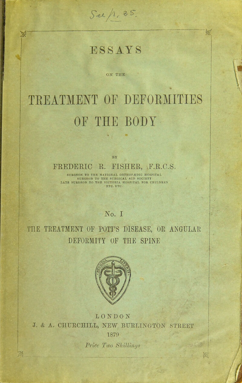 ON THE k TEEATMENT OF DEFORMITIES OF THE BODY i BY FREDERIC R. FISHER, ,F.R.C.S. SUKGRON TO THK NATIONAL ORTHOPiEDIC HOSPITAL SURGKDN TO THE 8UBGICAL AID SOCIETT ■ LATE SUKGKON TO TIIK VICTORIA HOSPITAL FOK CHILDRKN ETC. KTC. No. I TEE TREATMENT OF POTT'S DISEASE, OR ANGULAR DEFORMITY OF THE SPINE LONDON J. & A. CHURCHILL, NEW BUELINGTON STBEET 1879 Price Two ShiUiiKjs