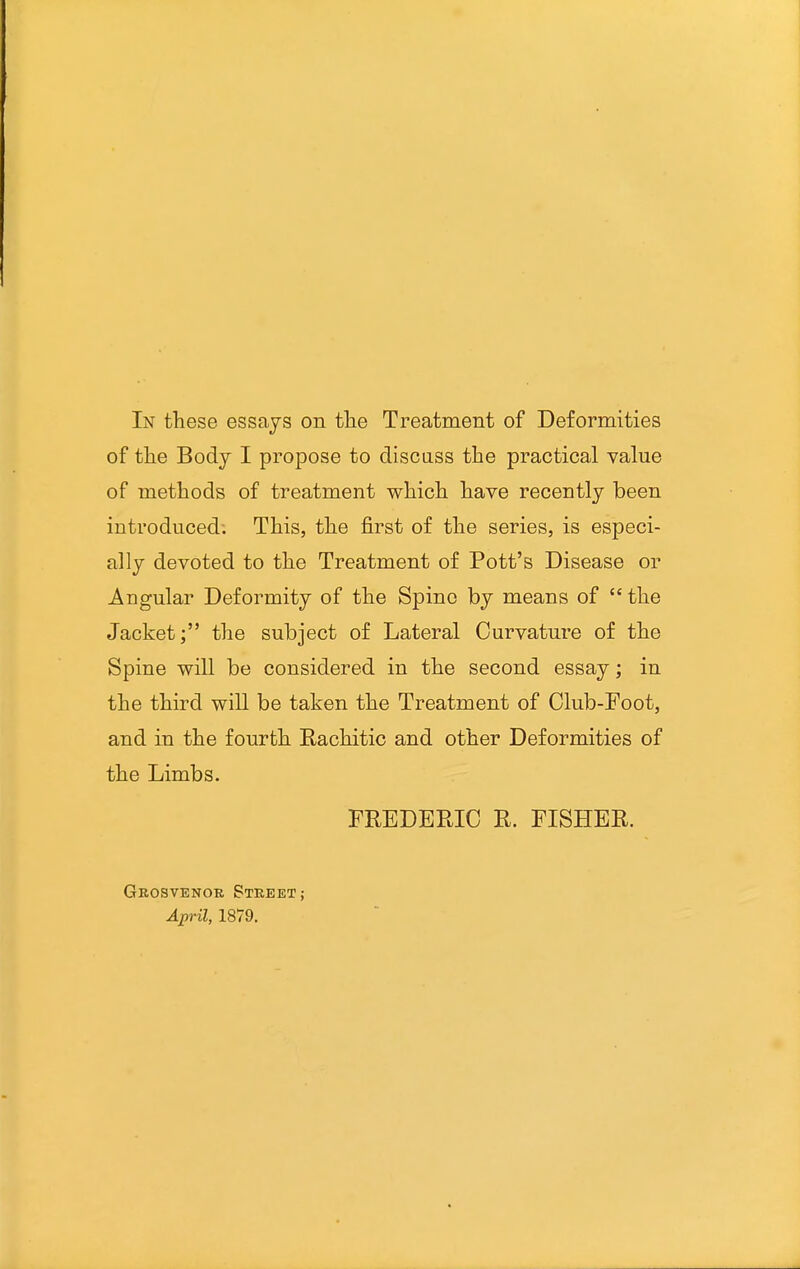 of tlie Body I propose to discuss the practical value of methods of treatment which have recently been introduced; This, the first of the series, is especi- ally devoted to the Treatment of Pott's Disease or Angular Deformity of the Spine by means of  the Jacket; the subject of Lateral Curvature of the Spine will be considered in the second essay; in the third will be taken the Treatment of Club-Foot, and in the fourth Rachitic and other Deformities of the Limbs. FREDERIC R. FISHER. Grosvenor Street; April, 1879.