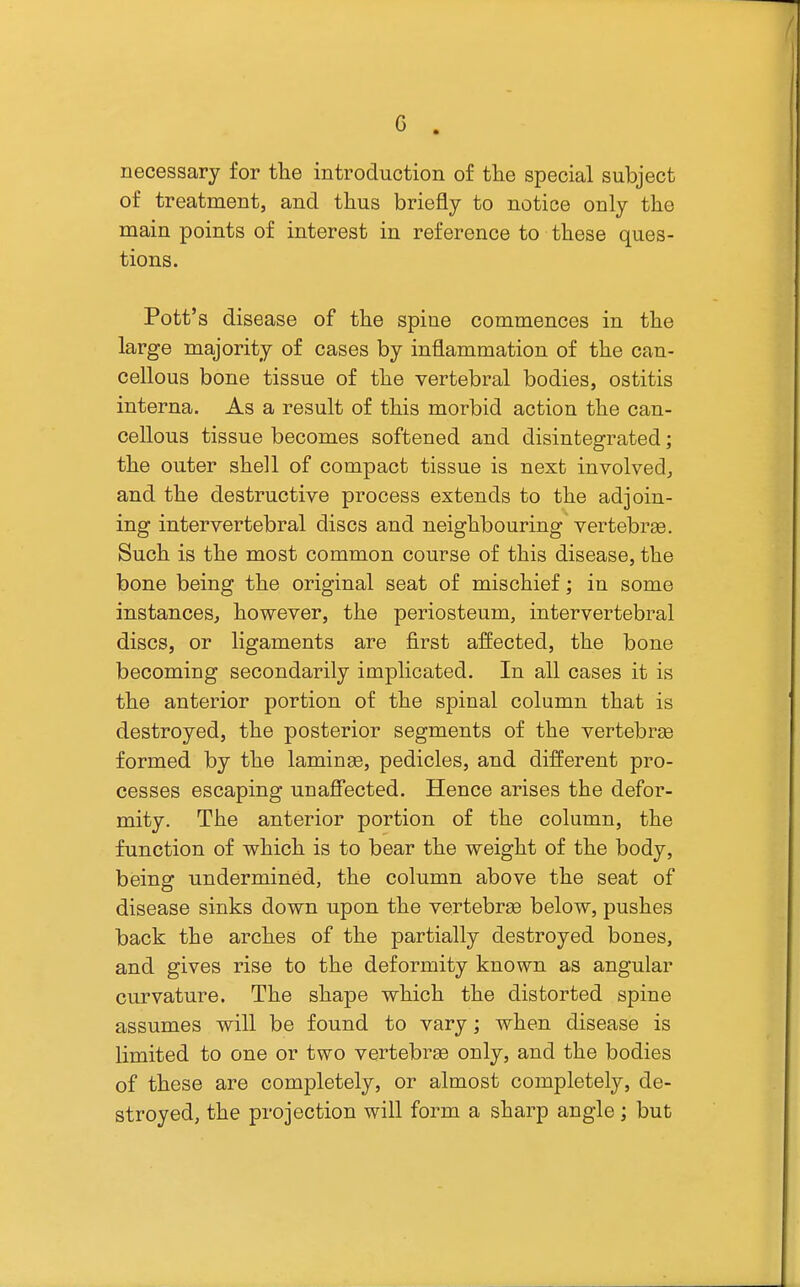 c necessary for tlie introduction of tlie special subject of treatment, and tlius briefly to notice only the main points of interest in reference to these ques- tions. Pott's disease of the spine commences in the large majority of cases by inflammation of the can- cellous bone tissue of the vertebral bodies, ostitis interna. As a result of this morbid action the can- cellous tissue becomes softened and disintegrated; the outer shell of compact tissue is next involvedj and the destructive process extends to the adjoin- ing intervertebral discs and neighbouring vertebrae. Such is the most common course of this disease, the bone being the original seat of mischief; in some instances, however, the periosteum, intervertebral discs, or ligaments are first affected, the bone becoming secondarily implicated. In all cases it is the anterior portion of the spinal column that is destroyed, the posterior segments of the vertebrge formed by the laminae, pedicles, and different pro- cesses escaping unaffected. Hence arises the defor- mity. The anterior portion of the column, the function of which is to bear the weight of the body, being undermined, the column above the seat of disease sinks down upon the vertebrae below, pushes back the arches of the partially destroyed bones, and gives rise to the deformity known as angular curvature. The shape which the distorted spine assumes will be found to vary; when disease is limited to one or two vertebrae only, and the bodies of these are completely, or almost completely, de- stroyed, the projection will form a sharp angle ; but