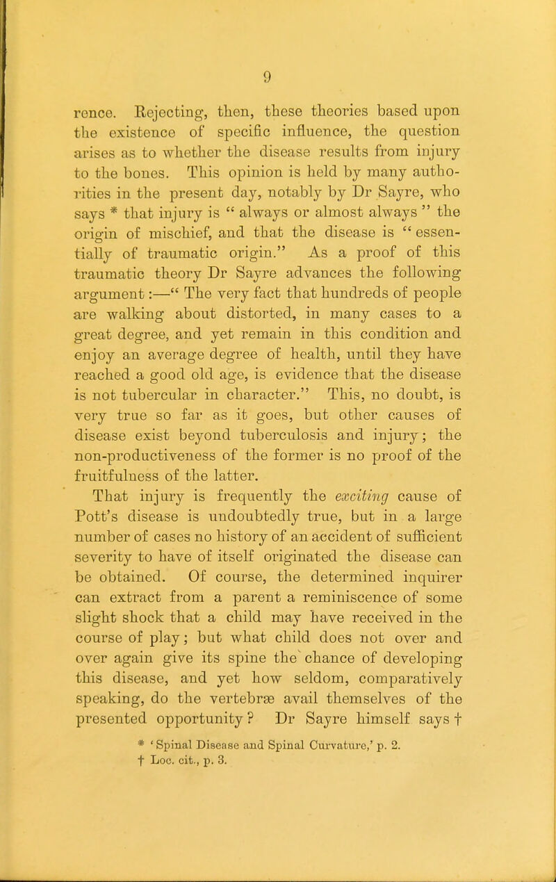 rence. Rejecting, tlien, these theories based upon the existence of specific influence, the question arises as to whether the disease results from injury to the bones. This opinion is held by many autho- rities in the present day, notably by Dr Sayre, who says * that injury is  always or almost always  the orio-in of mischief, and that the disease is  essen- tially of traumatic origin. As a proof of this traumatic theory Dr Sayre advances the following argument:— The very fact that hundreds of people are walking about distorted, in many cases to a great degree, and yet remain in this condition and enjoy an average degree of health, until they have reached a good old age, is evidence that the disease is not tubercular in character. This, no doubt, is very true so far as it goes, but other causes of disease exist beyond tuberculosis and injury; the non-productiveness of the former is no proof of the fruitfulness of the latter. That injury is frequently the exciting cause of Pott's disease is undoubtedly true, but in a large number of cases no history of an accident of sufficient severity to have of itself originated the disease can be obtained. Of course, the determined inquirer can extract from a parent a reminiscence of some slight shock that a child may have received in the course of play; but what child does not over and over again give its spine the chance of developing this disease, and yet how seldom, comparatively speaking, do the vertebrae avail themselves of the presented opportunity ? Dr Sayre himself says f * 'Spinal Disease and Spinal Cui-vafcnre,' p. 2. t Loc. cit., p. 3.