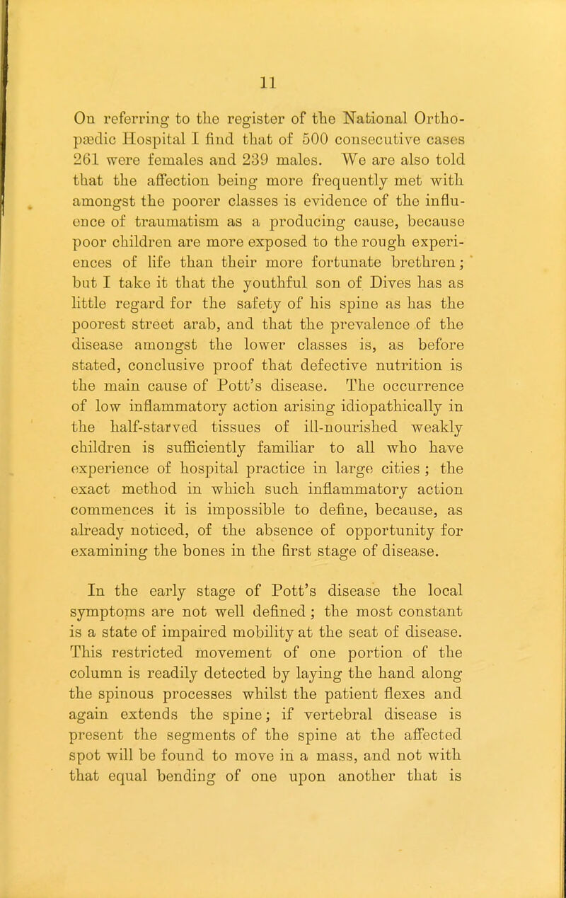 On referring to tlie register of the National Ortho- peedic Hospital I find that of 500 consecutive cases 261 were females and 239 males. We are also told that the affection being more frequently met with amongst the poorer classes is evidence of the influ- ence of traumatism as a producing cause, because poor children are more exposed to the rough experi- ences of life than their more fortunate brethren; but I take it that the youthful son of Dives has as little regard for the safety of his spine as has the poorest street arab, and that the prevalence of the disease amongst the lower classes is, as before stated, conclusive proof that defective nutrition is the main cause of Pott's disease. The occurrence of low inflammatory action arising idiopathically in the half-starved tissues of ill-nourished weakly children is suflBciently familiar to all who have experience of hospital practice in large cities ; the exact method in which such inflammatory action commences it is impossible to define, because, as already noticed, of the absence of opportunity for examining the bones in the first stage of disease. In the early stage of Pott's disease the local symptoms are not well defined; the most constant is a state of impaired mobility at the seat of disease. This restricted movement of one portion of the column is readily detected by laying the hand along the spinous processes whilst the patient flexes and again extends the spine; if vertebral disease is present the segments of the spine at the affected spot will be found to move in a mass, and not with that equal bending of one upon another that is