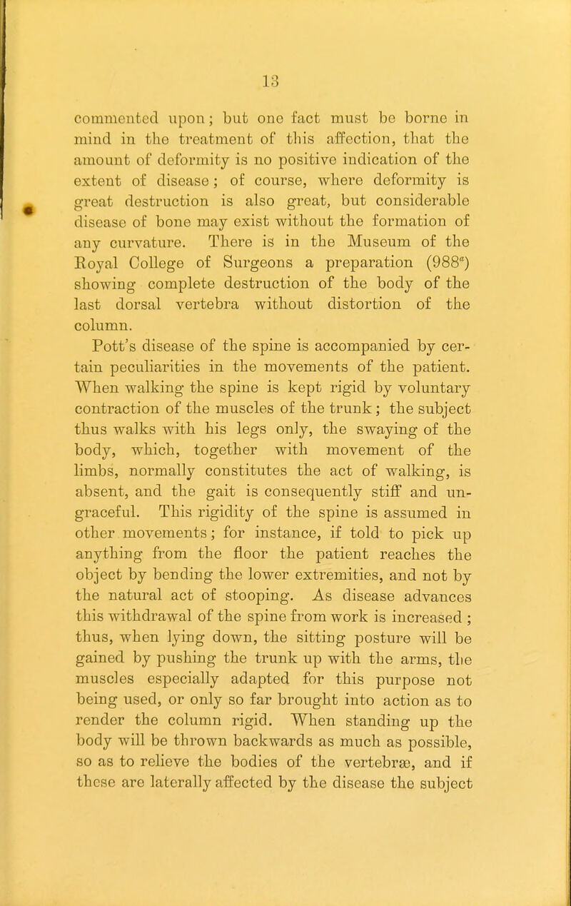 commented upon; but one fact must be borne in mind in the treatment of this affection, that the amount of deformity is no positive indication of the extent of disease; of course, where deformity is great destruction is also great, but considerable disease of bone may exist without the formation of any curvature. There is in the Museum of the Royal College of Surgeons a preparation (988) showing complete destruction of the body of the last dorsal vertebra without distortion of the column. Pott's disease of the spine is accompanied by cer- tain peculiarities in the movements of the patient. When walking the spine is kept rigid by voluntary contraction of the muscles of the trunk; the subject thus walks with his legs only, the swaying of the body, which, together with movement of the limbs, normally constitutes the act of walking, is absent, and the gait is consequently stiff and un- graceful. This rigidity of the spine is assumed in other movements; for instance, if told to pick up anything from the floor the patient reaches the object by bending the lower extremities, and not by the natural act of stooping. As disease advances this withdrawal of the spine from work is increased ; thus, when lying down, the sitting posture will be gained by pushing the trunk up with the arms, the muscles especially adapted for this purpose not being used, or only so far brought into action as to render the column rigid. When standing up the body will be thrown backwards as much as possible, so as to relieve the bodies of the vertebra), and if these are laterally affected by the disease the subject