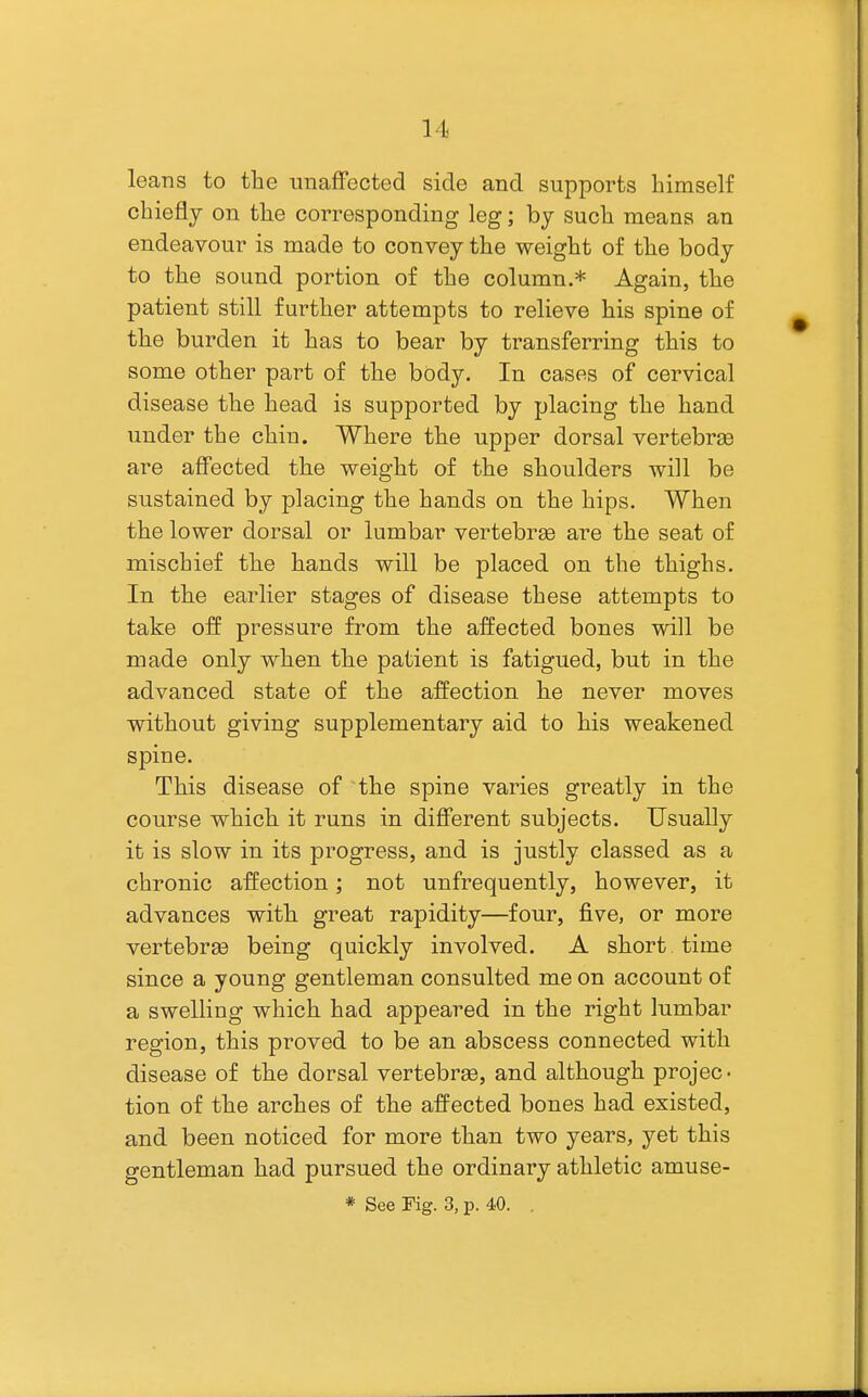 leans to the unaffected side and supports himself chiefly on the corresponding leg; by such means an endeavour is made to convey the weight of the body to the sound portion of the column.* Again, the patient still further attempts to relieve his spine of the burden it has to bear by transferring this to some other part of the body. In cases of cervical disease the head is supported by placing the hand under the chin. Where the upper dorsal vertebraB are affected the weight of the shoulders will be sustained by placing the hands on the hips. When the lower dorsal or lumbar vertebrge are the seat of mischief the hands will be placed on the thighs. In the earlier stages of disease these attempts to take off pressure from the affected bones will be made only when the patient is fatigued, but in the advanced state of the affection he never moves without giving supplementary aid to his weakened spine. This disease of the spine varies greatly in the course which it runs in different subjects. Usually it is slow in its progress, and is justly classed as a chronic affection; not unfrequently, however, it advances with great rapidity—four, five, or more vertebras being quickly involved. A short time since a young gentleman consulted me on account of a swelling which had appeared in the right lumbar region, this proved to be an abscess connected with disease of the dorsal vertebrae, and although projec- tion of the arches of the affected bones had existed, and been noticed for more than two years, yet this gentleman had pursued the ordinary athletic amuse- * See Fig. 3, p. 40. .