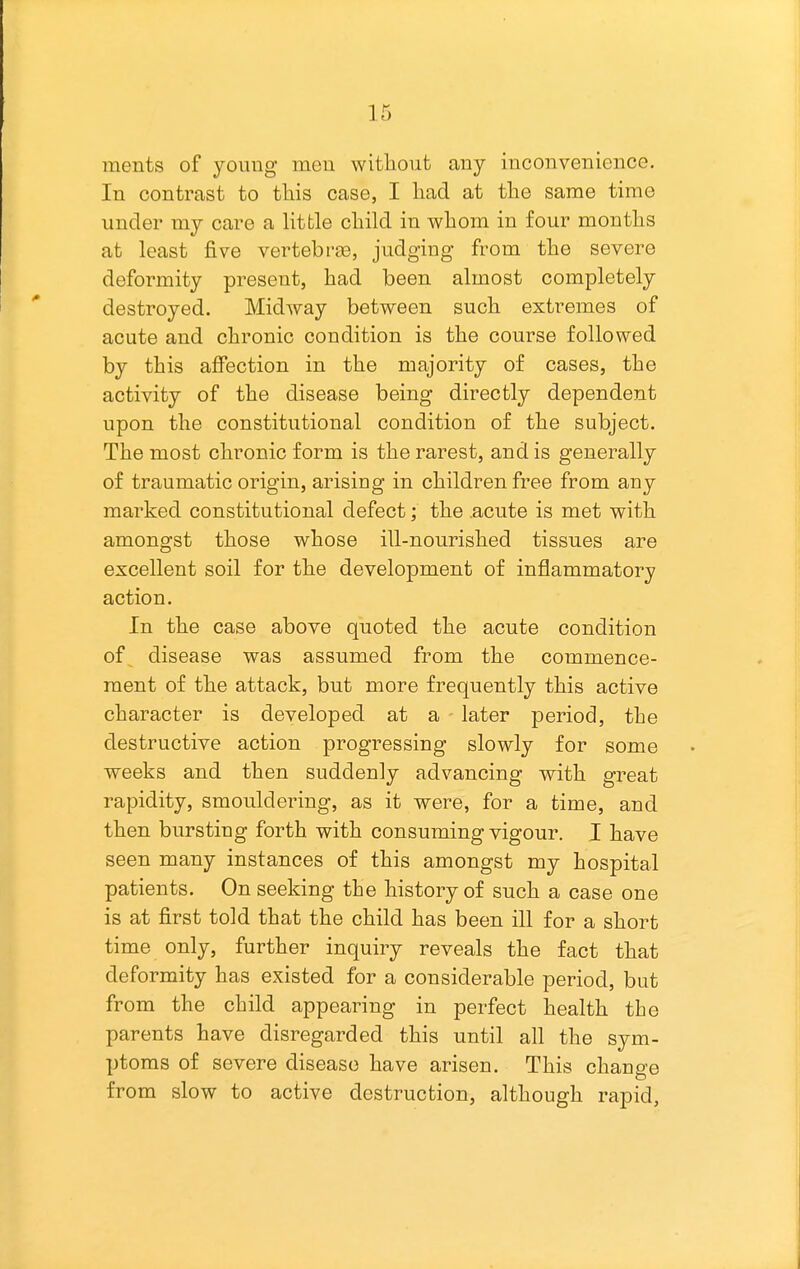 ments of youug meu without any inconvenience. In contrast to this case, I had at the same time under my care a little child in whom in four months at least five vertebrge, judging from the severe deformity present, had been almost completely destroyed. Midway between such extremes of acute and chronic condition is the course followed by this affection in the majority of cases, the activity of the disease being directly dependent upon the constitutional condition of the subject. The most chronic form is the rarest, and is generally of traumatic origin, arising in children free from any marked constitutional defect; the .acute is met with amongst those whose ill-nourished tissues are excellent soil for the development of inflammatory action. In the case above quoted the acute condition of disease was assumed from the commence- ment of the attack, but more frequently this active character is developed at a later period, the destructive action progressing slowly for some weeks and then suddenly advancing with great rapidity, smouldering, as it were, for a time, and then bursting forth with consuming vigour. I have seen many instances of this amongst my hospital patients. On seeking the history of such a case one is at first told that the child has been ill for a short time only, further inquiry reveals the fact that deformity has existed for a considerable period, but from the child appearing in perfect health the parents have disregarded this until all the sym- ptoms of severe disease have arisen. This change from slow to active destruction, although rapid.