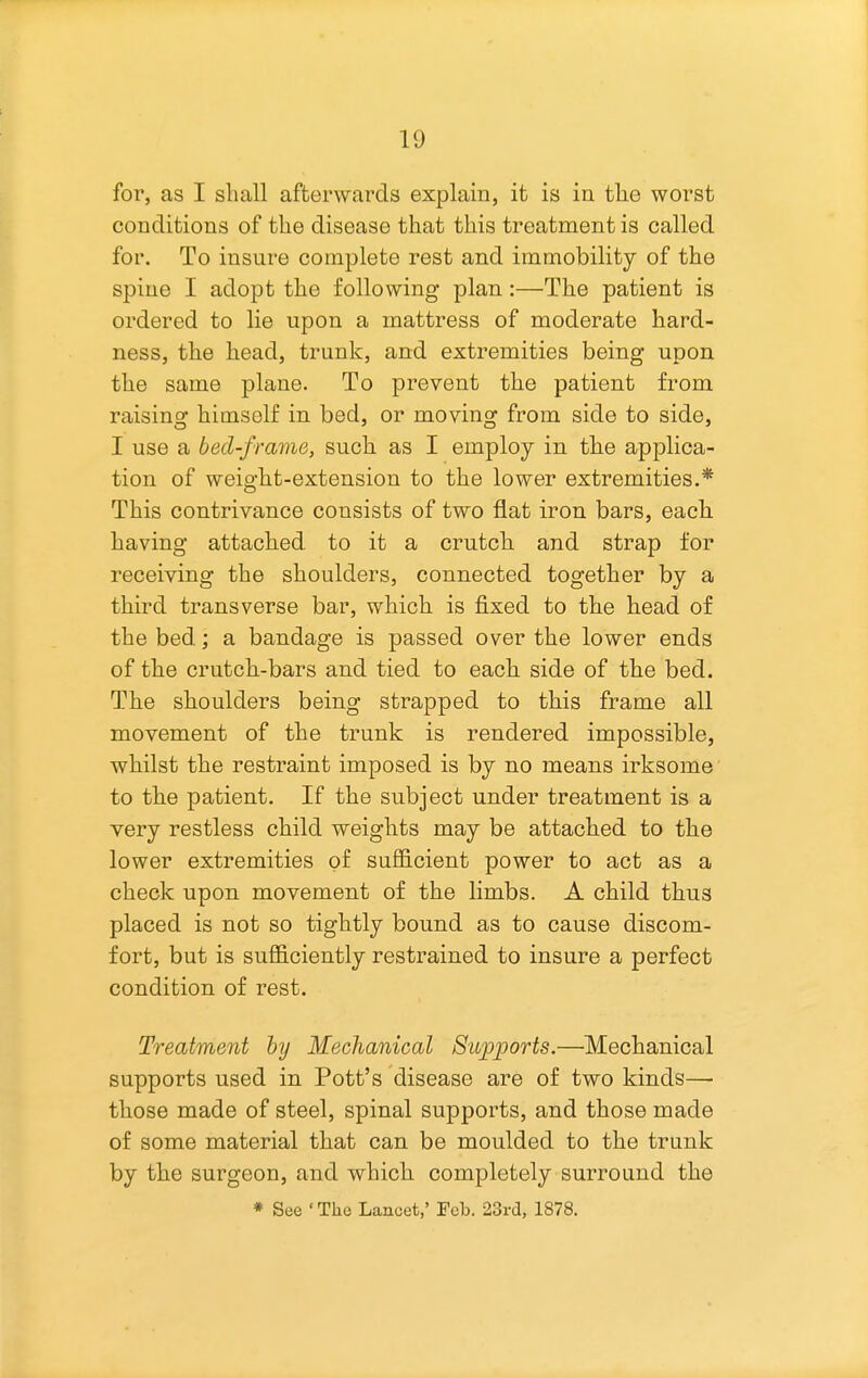 for, as I sliall afterwards explain, it is in tlie worst conditions of the disease that this treatment is called for. To insure complete rest and immobility of the spine I adopt the following plan:—The patient is ordered to lie upon a mattress of moderate hard- ness, the head, trunk, and extremities being upon the same plane. To prevent the patient from raising himself in bed, or moving from side to side, I use a bed-frame, such as I employ in the applica- tion of weight-extension to the lower extremities.* This contrivance consists of two flat iron bars, each having attached to it a crutch and strap for receiving the shoulders, connected together by a third transverse bar, which is fixed to the head of the bed; a bandage is passed over the lower ends of the crutch-bars and tied to each side of the bed. The shoulders being strapped to this frame all movement of the trunk is rendered impossible, whilst the restraint imposed is by no means irksome to the patient. If the subject under treatment is a very restless child weights may be attached to the lower extremities of sufficient power to act as a check upon movement of the limbs. A child thus placed is not so tightly bound as to cause discom- fort, but is sufficiently restrained to insure a perfect condition of rest. Treatment hy Mechanical Supports.—Mechanical supports used in Pott's disease are of two kinds— those made of steel, spinal supports, and those made of some material that can be moulded to the trunk by the surgeon, and which completely surround the * See • The Lancet,' Fob. 23rd, 1878.