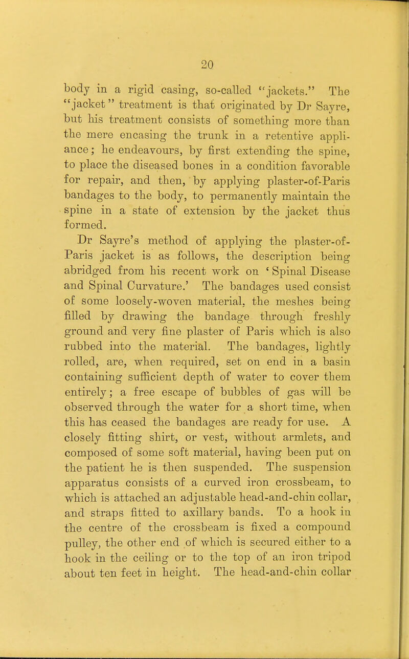 body in a rigid casing, so-called jackets. The jacket treatment is that originated by Dr Sayre, but his treatment consists of something more than the mere encasing the trunk in a retentive appli- ance ; he endeavours, by first extending the spine, to place the diseased bones in a condition favorable for repair, and then, by applying plaster-of-Paris bandages to the body, to permanently maintain the spine in a state of extension by the jacket thus formed. Dr Sayre'8 method of applying the plaster-of- Paris jacket is as follows, the description being abridged from his recent work on ' Spinal Disease and Spinal Curvature.' The bandages used consist of some loosely-woven material, the meshes being filled by drawing the bandage through freshly ground and very fine plaster of Paris which is also rubbed into the material. The bandages, lightly rolled, are, when required, set on end in a basin containing sufficient depth of water to cover them entirely; a free escape of bubbles of gas will be observed through the water for a short time, when this has ceased the bandages are ready for use. A closely fitting shirt, or vest, without armlets, and composed of some soft material, having been put on the patient he is then suspended. The suspension apparatus consists of a curved iron crossbeam, to which is attached an adjustable head-and-chin collar, and straps fitted to axillary bands. To a hook in the centre of the crossbeam is fixed a compound pulley, the other end of which is secured either to a hook in the ceiHng or to the top of an iron tripod about ten feet in height. The head-and-chin collar