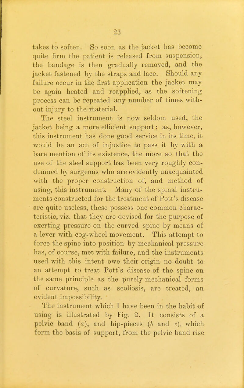 takes to soften. So soon as tlie jacket lias become quite firm the patient is released from suspension, the bandage is tlien gradually removed, and the jacket fastened by the straps and lace. Should any failure occur in the first application the jacket may be again heated and reapplied, as the softening process can be repeated any number of times witli- out injury to the material. The steel instrument is now seldom used, tlie jacket being a more efficient support; as, however, this instrument has done good service in its time, it would be an act of injustice to pass it by witli a bare mention of its existence, the more so that tlie use of the steel support bas been very roughly con- demned by surgeons who are evidently unacquainted with the proper construction of, and method of using, this instrument. Many of the spinal instru- ments constructed for the treatment of Pott's disease are quite useless, these possess one common charac- teristic, viz, that they are devised for the purpose of exerting pressure on the curved spine by means of a lever with cog-wbeel movement. This attempt to force the spine into position by mechanical pressure lias, of course, met with failure, and the instruments used witli this intent owe their origin no doubt to an attempt to treat Pott's disease of the spine on the same principle as tbe purely mecbanical forms of curvature, such as scoliosis, are treated, an evident impossibility. The instrument which I have been in tbe habit of using is illustrated by Fig. 2. It consists of a pelvic band (a), and hip-pieces {b and c), which form the basis of support, from the pelvic band rise
