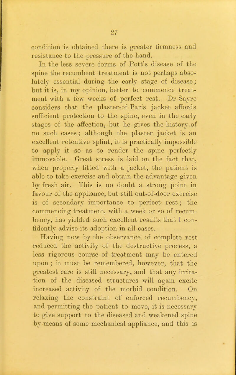 condition is obtained there is greater firmness and resistance to the pressure of the liand. In the less severe forms of Pott's disease of the spine the recumbent treatment is not perhaps abso- lutely essential during the early stage of disease; but it is, in my opinion, better to commence treat- ment with a few weeks of perfect rest. Dr Sayre considers that the plaster-of-Paris jacket affords sufficient protection to the spine, even in the early stages of the affection, but he gives the history of no such cases; although the plaster jacket is an excellent retentive splint, it is practically impossible to apply it so as to render the spine perfectly immovable. Great stress is laid on the fact that, when properly fitted with a jacket, the patient is able to take exercise and obtain the advantage given by fresh air. This is no doubt a strong point in favour of the appliance, but still out-of-door exercise is of secondary importance to perfect rest; the commencing treatment, with a week or so of recum- bency, has yielded such excellent results that I con- fidently advise its adoption in all cases. Having now by the observance of complete rest reduced the activity of the destructive process, a less rigorous course of treatment may be entered upon; it must be remembered, however, that the greatest care is still necessary, and that any irrita- tion of the diseased structures will again excite increased activity of the morbid condition. On relaxing the constraint of enforced recumbency, and permitting the patient to move, it is necessary to give support to the diseased and weakened spine by means of some mechanical appliance, and this is