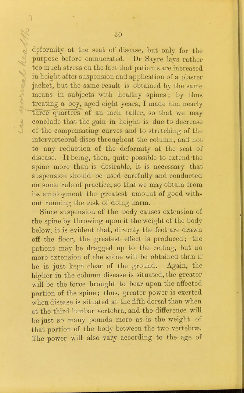 deformity at tlie seat of disease, but only for the purpose before enmuerated. Dr Sayre lays rather too mucli stress on the fact that patients are increased in height after suspension and application of a plaster jacket, but the same result is obtained by the same means in subjects with healthy spines; by thus treating a boy, aged eight years, I made him nearly three quarters of an inch taller, so that we may conclude that the gain in height is due to decrease of the compensating curves and to stretching of the intervertebral discs throughout the column, and not to any reduction of the deformity at the seat of disease. It being, then, quite possible to extend the spine more than is desirable, it is necessary that suspension should be used carefully and conducted on some rule of practice, so that we may obtain from its employment the greatest amount of good with- out running the risk of doing harm. Since suspension of the body causes extension of the spine by throwing upon it the weight of the body below, it is evident that, directly the feet are drawn off the floor, the greatest effect is produced; the patient may be dragged up to the ceihng, but no more extension of the spine will be obtained than if he is just kept clear of the ground. Again, the higher in the column disease is situated, the greater will be the force brought to bear upon the affected portion of the spine; thus, greater power is exerted when disease is situated at the fifth dorsal than when at the third lumbar vertebra, and the difference will be just so many pounds more as is the weight of that portion of the body between the two vertebrae. The power will also vary according to the age of