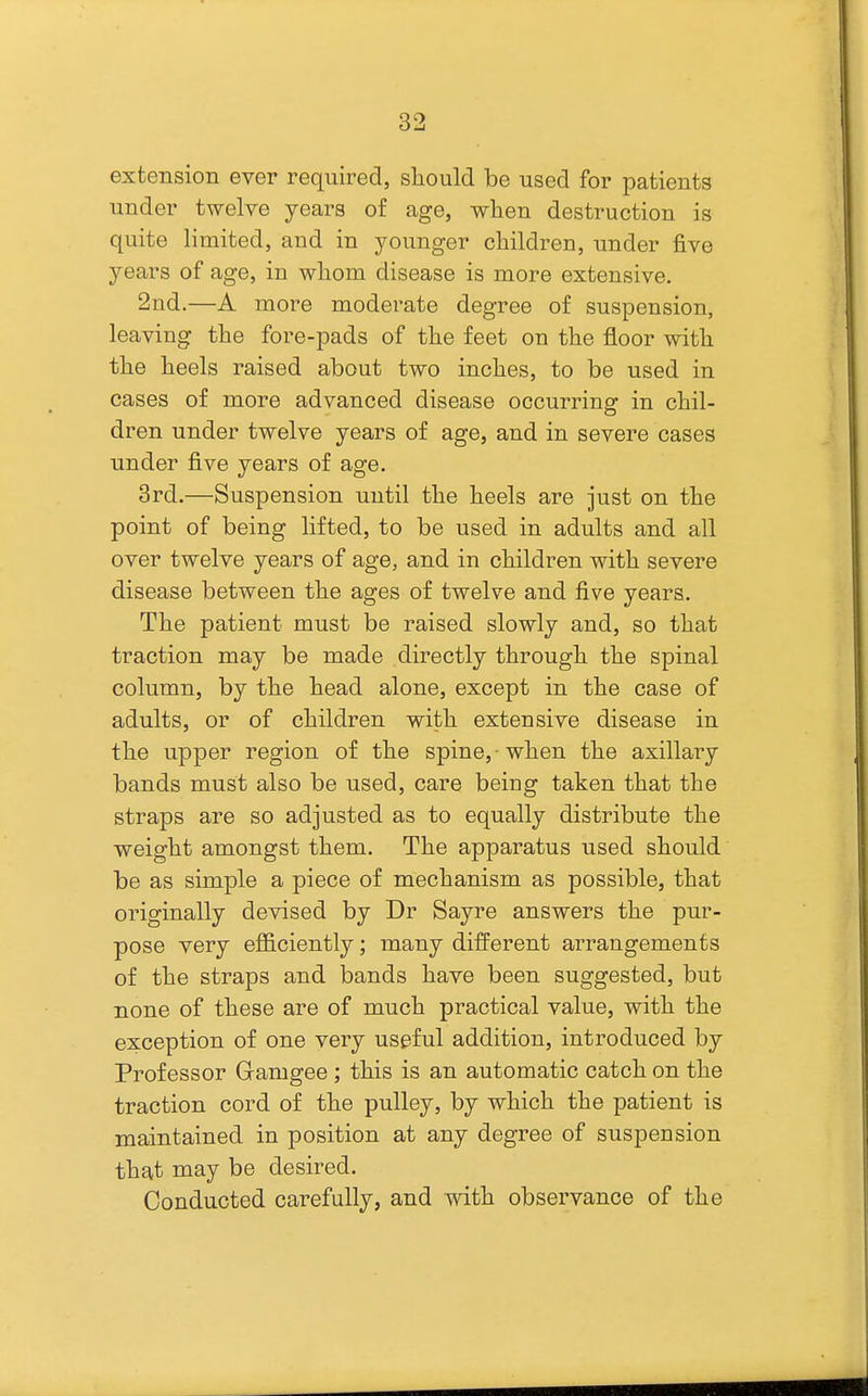 extension ever required, sliould be used for patients under twelve years of age, when destruction is quite limited, and in younger children, under five years of age, in whom disease is more extensive. 2nd.—A more moderate degree of suspension, leaving the fore-pads of the feet on the floor with the heels raised about two inches, to be used in cases of more advanced disease occurring in chil- dren under twelve years of age, and in severe cases under five years of age. 3rd.—Suspension until the heels are just on the point of being lifted, to be used in adults and all over twelve years of age, and in children with severe disease between the ages of twelve and five years. The patient must be raised slowly and, so that traction may be made directly through the spinal column, by the head alone, except in the case of adults, or of children with extensive disease in the upper region of the spine,-when the axillary bands must also be used, care being taken that the straps are so adjusted as to equally distribute the weight amongst them. The apparatus used should be as simple a piece of mechanism as possible, that originally devised by Dr Sayre answers the pur- pose very efl&ciently; many different arrangements of the straps and bands have been suggested, but none of these are of much practical value, with the exception of one very useful addition, introduced by Professor Gamgee ; this is an automatic catch on the traction cord of the pulley, by which the patient is maintained in position at any degree of suspension that may be desired. Conducted carefully, and mth observance of the