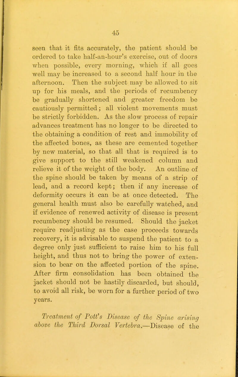 seen that it fits accurately, the patient should be ordered to take half-an-hour's exercise, out of doors when possible, every morning, which if all goes well may be increased to a second half hour in the afternoon. Then the subject may be allowed to sit up for his meals, and the periods of recumbency be gradually shortened and greater freedom be cautiously permitted; all violent movements must be strictly forbidden. As the slow process of repair advances treatment has no longer to be directed to the obtaining a condition of rest and immobility of the affected bones, as these are cemented together by new material, so that all that is required is to give support to the still weakened column and relieve it of the weight of the body. An outline of the spine should be taken by means of a strip of lead, and a record kept; then if any increase of deformity occurs it can be at once detected. The general health must also be carefully watched, and if evidence of renewed activity of disease is present recumbency should be resumed. Should the jacket require readjusting as the case proceeds towards recovery, it is advisable to suspend the patient to a degree only just sufficient to raise him to his full height, and thus not to bring the power of exten- sion to bear on the affected portion of the spine. After firm consoHdation has been obtained the jacket should not be hastily discarded, but should, to avoid all risk, be worn for a further period of two years. Treatment of Pott's Disease of the Spine arising above the Third Dorsal Vertebra.—Disease of the