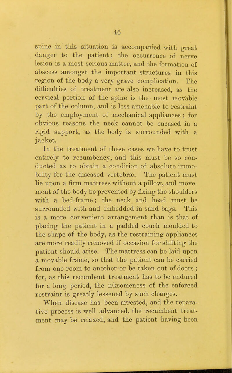 spine in this situation is accompanied witli great danger to the patient; the occurrence of nerve lesion is a most serious matter, and the formation of abscess amongst the important structures in this region of the body a very grave complication. The difficulties of treatment are also increased, as the cervical portion of the spine is the most moviable part of the column, and is less amenable to restraint by the employment of mechanical appliances ; for obvious reasons the neck cannot be encased in a rigid support, as the body is surrounded with a jacket. In the treatment of these cases we have to trust entirely to recumbency, and this must be so con- ducted as to obtain a condition of absolute immo- bility for the diseased vertebrge. The patient must lie upon a firm mattress without a pillow, and move- ment of the body be prevented by fixing the shoulders with a bed-frame; the neck and head must be surrounded with and imbedded in sand bags. This is a more convenient arrangement than is that of placing the patient in a padded couch moulded to the shape of the body, as the restraining appliances are more readily removed if occasion for shifting the patient should arise. The mattress can be laid upon a movable frame, so that the patient can be carried from one room to another or be taken out of doors ; for, as this recumbent treatment has to be endured for a long period, the irksomeness of the enforced restraint is greatly lessened by such changes. When disease has been arrested, and the repara- tive process is well advanced, the recumbent treat- ment may be relaxed, and the patient having been