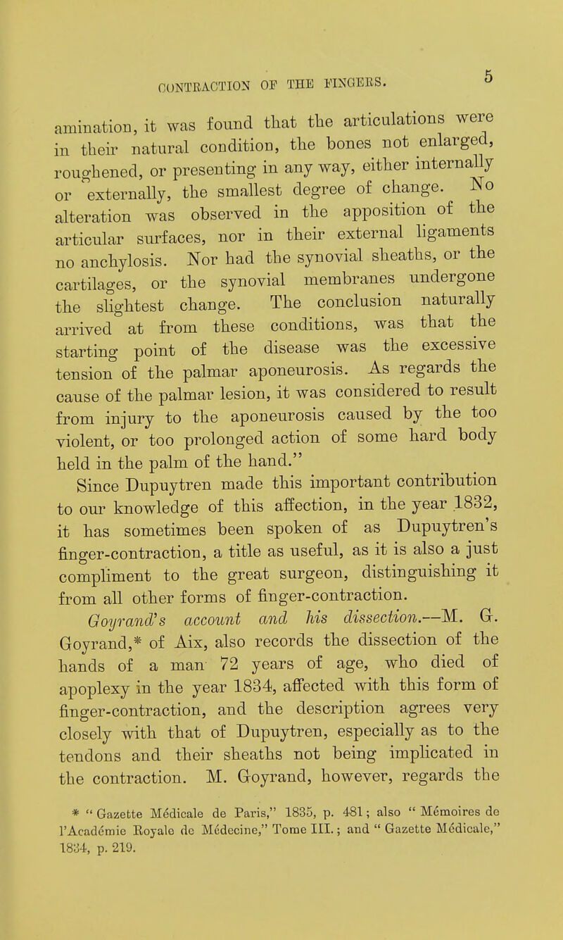 aminatioB, it was found that tlie articulations were in their natural condition, the bones not enlarged, roughened, or presenting in any way, either internally or externally, the smallest degree of change. No alteration was observed in the apposition of the articular surfaces, nor in their external ligaments no anchylosis. Nor had the synovial sheaths, or the cartilages, or the synovial membranes undergone the slightest change. The conclusion naturally arrived at from these conditions, was that the starting point of the disease was the excessive tension of the palmar aponeurosis. As regards the cause of the palmar lesion, it was considered to result from injury to the aponeurosis caused by the too violent, or too prolonged action of some hard body held in the palm of the hand. Since Dupuytren made this important contribution to our knowledge of this affection, in the year .1832, it has sometimes been spoken of as Dupuytren's finger-contraction, a title as useful, as it is also a just compHment to the great surgeon, distinguishing it from all other forms of finger-contraction. Goyrand's account and his dissection.—M. Gr. Goyrand,* of Aix, also records the dissection of the hands of a man 72 years of age, who died of apoplexy in the year 1834, afi'ected with this form of finger-contraction, and the description agrees very closely with that of Dupuytren, especially as to the tendons and their sheaths not being imphcated in the contraction. M. Groyrand, however, regards the *  Gazette Medicale de Paris, 1835, p. 481; also  Memoires de TAcademie Koyale de Medecine, Tome III.; and  Gazette Medicale, 18;34, p. 219.