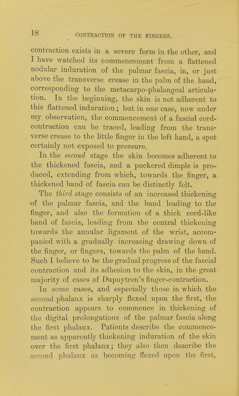 CONTRACTION OP THE FINGERS. « contraction exists in a severe form in tlie other, and I have watched its commencement from a flattened nodular induration of the palmar fascia, in, or just above the transverse crease in the palm of the hand, corresponding to the metacarpo-phalangeal articula- tion. In the beginning, the skin is not adherent to this flattened induration; but in one case, now under mj observation, the commencement of a fascial cord- contraction can be traced, leading from the trans- verse crease to the little finger in the left hand, a spot certainly not exposed to pressure. In the second stage the skin becomes adherent to the thickened fascia, and a puckered dimple is pro- duced, extending from which, towards the finger, a thickened band of fascia can be distinctly felt. The third stage consists of an increased thickening of the palmar fascia, and the band leading to the finger, and also the formation of a thick cord-like band of fascia, leading from the central thickening towards the annular ligament of the wrist, accom- panied with a gradually increasing drawing down of the finger, or fingers, towards the palm of the hand. Such I believe to be the gradual progress of the fascial contraction and its adhesion to the skin, in the great majority of cases of Dupuytren's finger-contraction. In some cases, and especially those in which the second phalanx is sharply flexed upon the first, the contraction appears to commence in thickening of the digital prolongations of the palmar fascia along the first phalanx. Patients describe the commence- ment as apparently thickening induration of the skin over the first phalanx; they also then describe the second phalanx as becoming flexed upon the first,