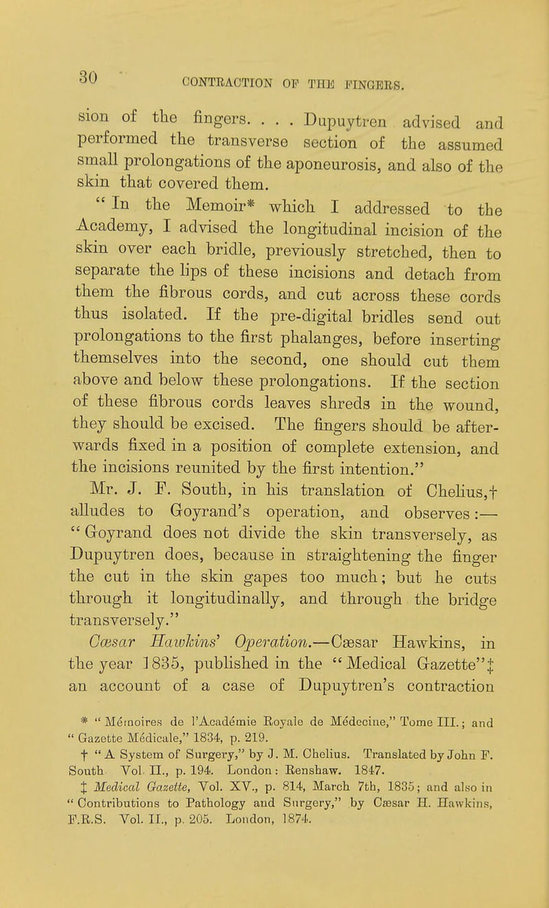 sion of the fingers. . . . Dupuytren advised and performed the transverse section of the assumed small prolongations of the aponeurosis, and also of the skin that covered them.  In the Memoir* which I addressed to the Academy, I advised the longitudinal incision of the skin over each bridle, previously stretched, then to separate the lips of these incisions and detach from them the fibrous cords, and cut across these cords thus isolated. If the pre-digital bridles send out prolongations to the first phalanges, before inserting themselves into the second, one should cut them above and below these prolongations. If the section of these fibrous cords leaves shreds in the wound, they should be excised. The fingers should be after- wards fixed in a position of complete extension, and the incisions reunited by the first intention. Mr. J. F. South, in his translation of Chehus,t alludes to Goyrand's operation, and observes:—  Groyrand does not divide the skin transversely, as Dupuytren does, because in straightening the finger the cut in the skin gapes too much; but he cuts through it longitudinally, and through the bridge transversely. Gcesar Hawkins' Operation.—Csesar Hawkins, in the year 1835, published in the Medical Gazette^ an account of a case of Dupuytren's contraction *  Mernoires de rAcaderaie Royale de Medecine, Tome III.; and  Gazette Medicale, 1834, p. 219. t  A System of Surgery, by J. M. Chelius. Translated by John F. South Vol. II., p. 194. London: Renshaw. 1847. X Medical Gazette, Vol. XV., p. 814, March 7th, 1835; and also in  Contributions to Pathology and Surgery, by Caesar H. Hawkins,