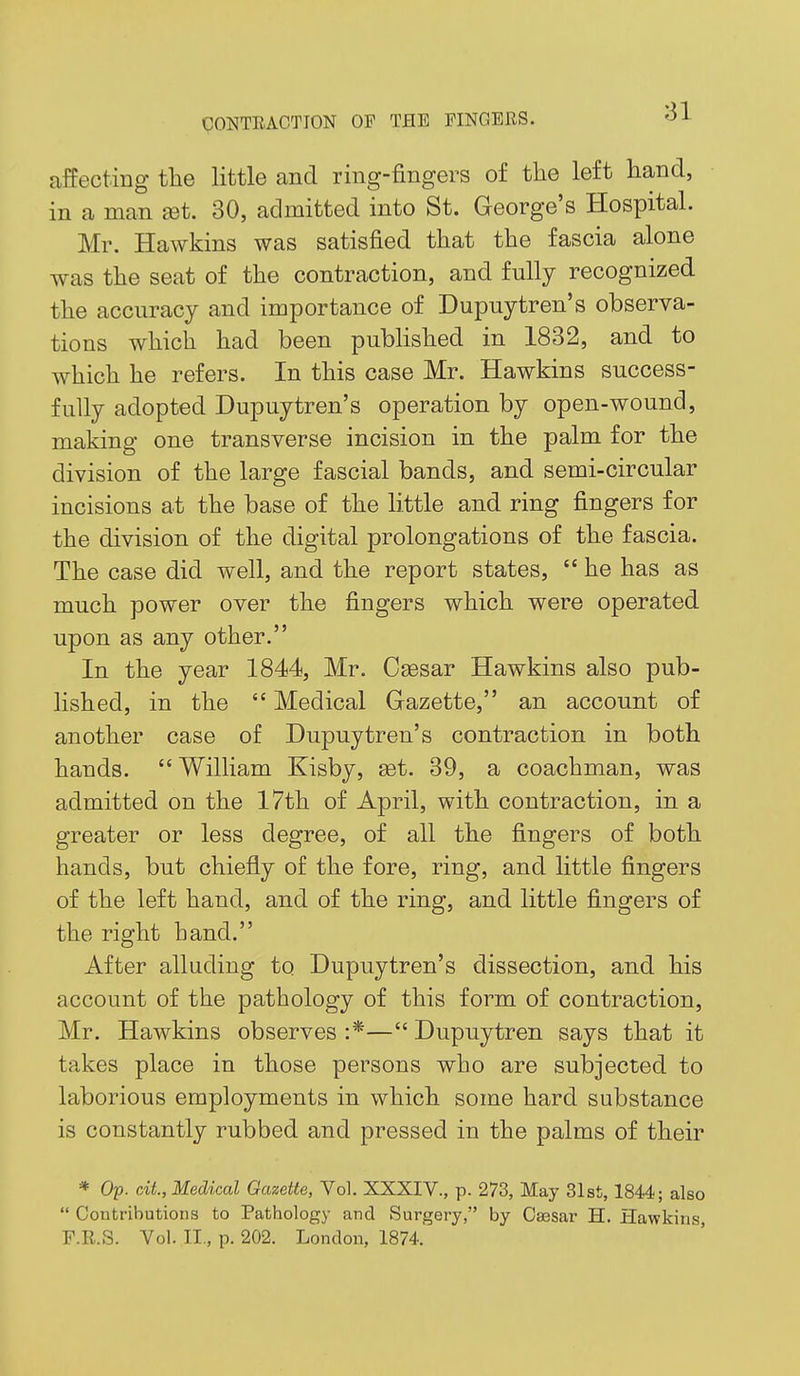 81 affecting the little and ring-fingers of the left hand, in a man set. 30, admitted into St. George's Hospital. Mr. Hawkins was satisfied that the fascia alone was the seat of the contraction, and fully recognized the accuracy and importance of Dupuytren's observa- tions which had been pubhshed in 1832, and to which he refers. In this case Mr. Hawkins success- fully adopted Dupuytren's operation by open-wound, making one transverse incision in the palm for the division of the large fascial bands, and semi-circular incisions at the base of the little and ring fingers for the division of the digital prolongations of the fascia. The case did well, and the report states,  he has as much power over the fingers which were operated upon as any other. In the year 1844, Mr. Caesar Hawkins also pub- lished, in the  Medical Gazette, an account of another case of Dupuytren's contraction in both hands. William Kisby, set. 89, a coachman, was admitted on the 17th of April, with contraction, in a greater or less degree, of all the fingers of both hands, but chiefly of the fore, ring, and Httle fingers of the left hand, and of the ring, and little fingers of the right hand. After alluding to Dupuytren's dissection, and his account of the pathology of this form of contraction, Mr. Hawkins observes :*— Dupuytren says that it takes place in those persons who are subjected to laborious employments in which some hard substance is constantly rubbed and pressed in the palms of their * Op. cAL, Medical Gazette, Vol. XXXIV., p. 273, May 31st, 1844; also  Contributions to Pathology and Surgery, by O^sar H. Hawkins, F.R.S. Vol. II., p. 202. London, 1874.