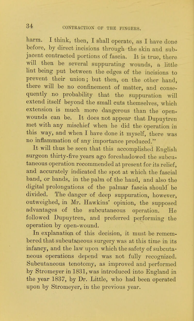 OONTRAOTION OF THE FINGERS. harm. I think, then, I shall operate, as I have done before, by direct incisions through the skin and sub- jacent contracted portions of fascia. It is true, there will then be several suppurating wounds, a little lint being put between the edges of the incisions to prevent their union; but then, on the other hand, there will be no confinement of matter, and conse- quently no probability that the suppuration will extend itself beyond the small cuts themselves, which extension is much more dangerous than the open- wounds can be. It does not appear that Dupuytren met with any mischief when he did the operation in this way, and when I have done it myself, there was no inflammation of any importance produced. It will thus be seen that this accompHshed Enghsh surgeon thirty-five years ago foreshadowed the subcu- taneous operation recommended at present for its relief, and accurately indicated the spot at which the fascial band, or bands, in the palm of the hand, and also the digital prolongations of the palmar fascia should' be divided. The danger of deep suppuration, however, outweighed, in Mr. Hawkins' opinion, the supposed advantages of the subcutaneous operation. He followed Dupuytren, and preferred performing the operation by open-wound. In explanation of this decision, it must be remem- bered that subcutaneous surgery was at this time in its infancy, and the law upon which the safety of subcuta- neous operations depend was not fully recognized. Subcutaneous tenotomy, as improved and performed by Stromeyer in 1831, was introduced into England in the year 1837, by Dr. Little, who had been operated upon by Stromeyer, in the previous year.