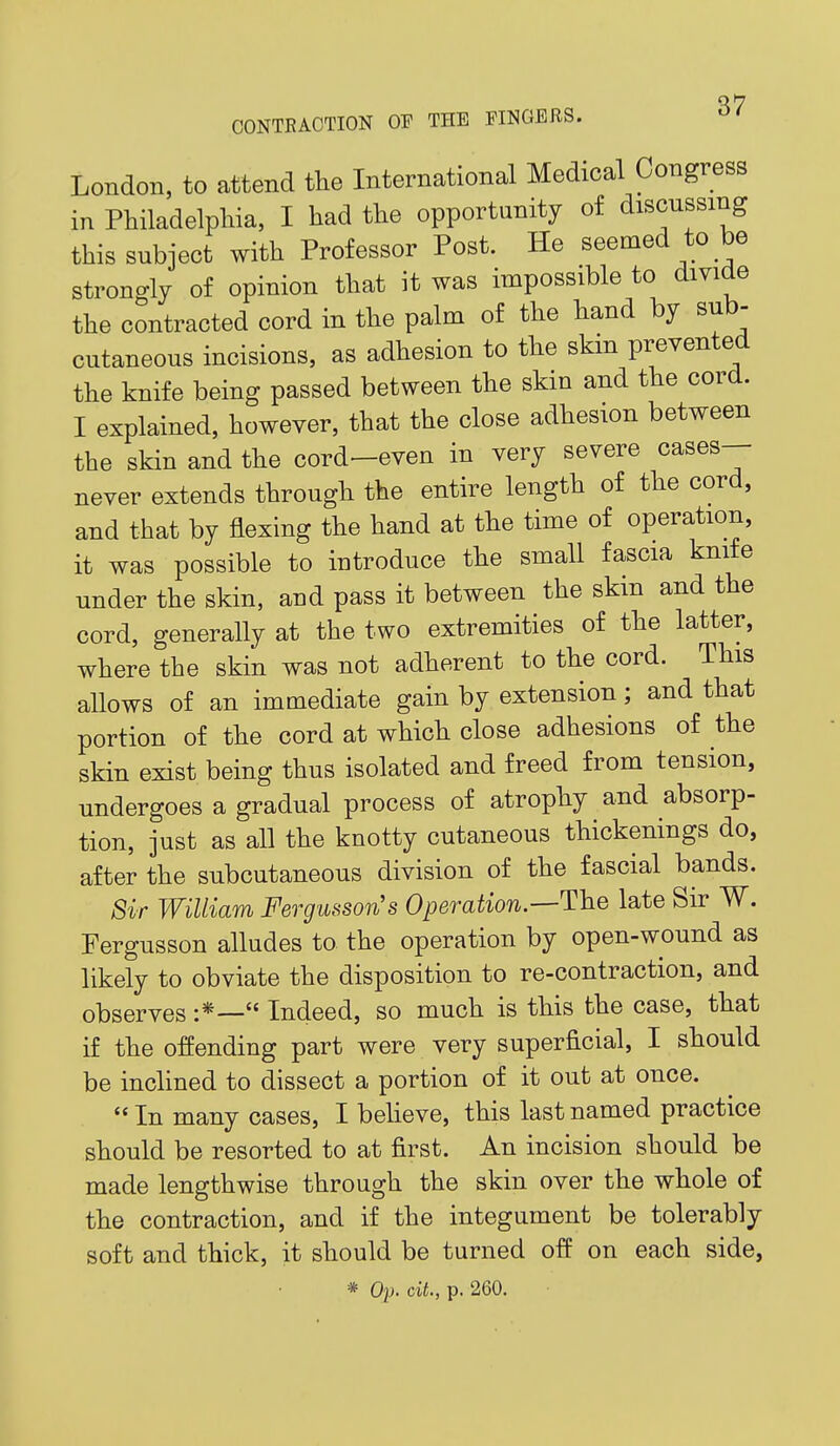 q7 CONTRACTION OF THE FINGERS. London, to attend the International Medical Congress in Philadelpliia, I had the opportunity of discussing this subject with Professor Post. He seemed to be strongly of opinion that it was impossible to divide the contracted cord in the palm of the hand by sub- cutaneous incisions, as adhesion to the skin prevented the knife being passed between the skin and the cord. I explained, however, that the close adhesion between the skin and the cord>-even in very severe cases— never extends through the entire length of the cord, and that by flexing the hand at the time of operation, it was possible to introduce the small fascia knife under the skin, and pass it between the skin and the cord, generally at the two extremities of the latter, where the skin was not adherent to the cord. This allows of an immediate gain by extension; and that portion of the cord at which close adhesions of the skin exist being thus isolated and freed from tension, undergoes a gradual process of atrophy and absorp- tion, just as all the knotty cutaneous thickenings do, after the subcutaneous division of the fascial bands. 8ir William Fergusson's Operation.—The late Sir W. Fergusson alludes to the operation by open-wound as likely to obviate the disposition to re-contraction, and observes :*— Indeed, so much is this the case, that if the offending part were very superficial, I should be inclined to dissect a portion of it out at once.  In many cases, I believe, this last named practice should be resorted to at first. An incision should be made lengthwise through the skin over the whole of the contraction, and if the integument be tolerably soft and thick, it should be turned off on each side, * Op. cit., p. 260.